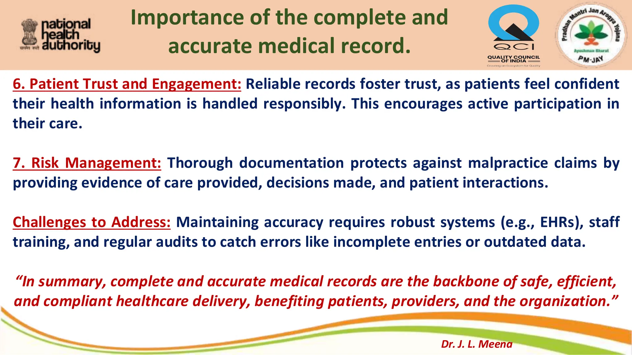 Importance of the complete and
accurate medical record.
6. Patient Trust and Engagement: Reliable records foster trust, as patients feel confident
their health information is handled responsibly. This encourages active participation in
their care.
7. Risk Management: Thorough documentation protects against malpractice claims by
providing evidence of care provided, decisions made, and patient interactions.
Challenges to Address: Maintaining accuracy requires robust systems (e.g., EHRs), staff
training, and regular audits to catch errors like incomplete entries or outdated data.
“In summary, complete and accurate medical records are the backbone of safe, efficient,
and compliant healthcare delivery, benefiting patients, providers, and the organization.”
Dr. J. L. Meena
 