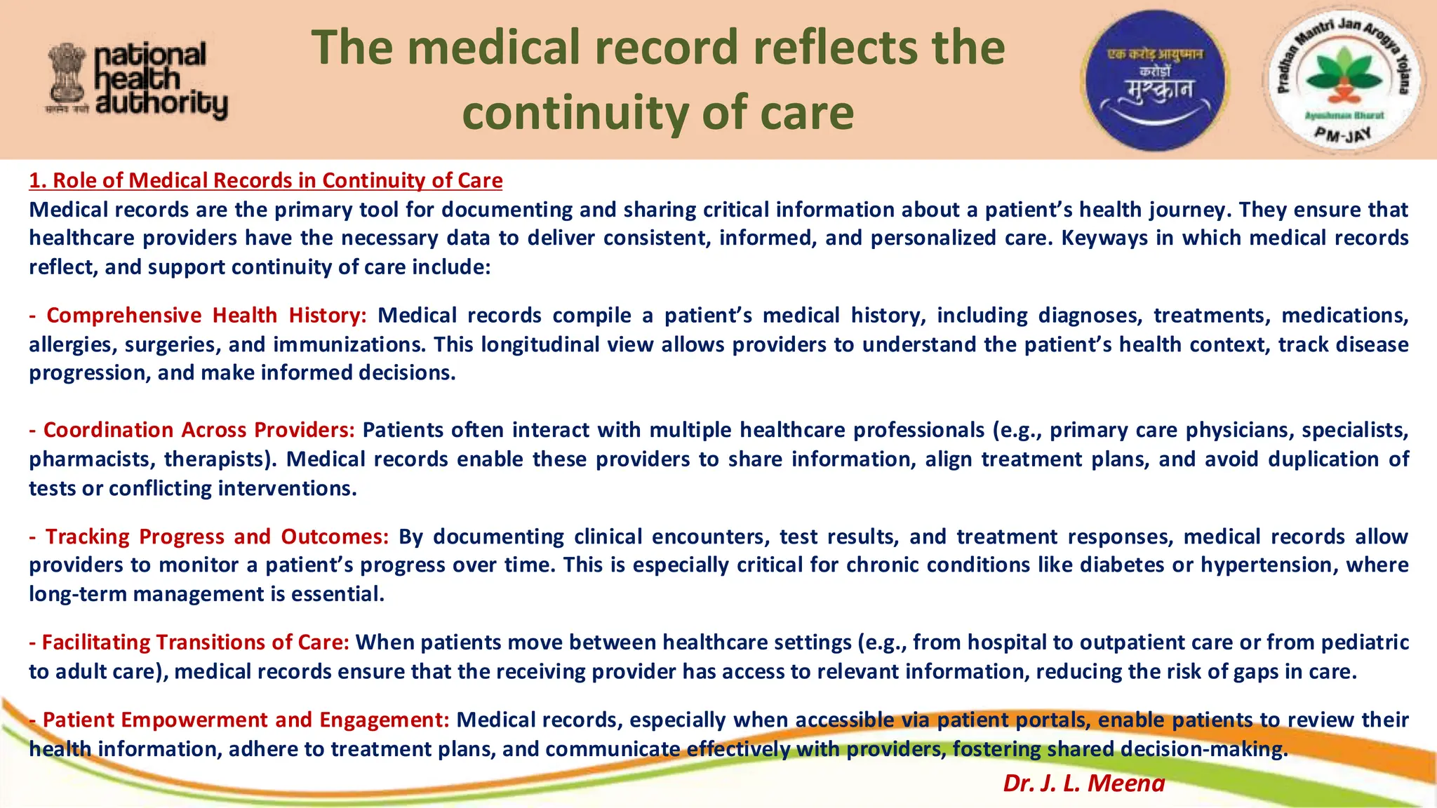 The medical record reflects the
continuity of care
1. Role of Medical Records in Continuity of Care
Medical records are the primary tool for documenting and sharing critical information about a patient’s health journey. They ensure that
healthcare providers have the necessary data to deliver consistent, informed, and personalized care. Keyways in which medical records
reflect, and support continuity of care include:
- Comprehensive Health History: Medical records compile a patient’s medical history, including diagnoses, treatments, medications,
allergies, surgeries, and immunizations. This longitudinal view allows providers to understand the patient’s health context, track disease
progression, and make informed decisions.
- Coordination Across Providers: Patients often interact with multiple healthcare professionals (e.g., primary care physicians, specialists,
pharmacists, therapists). Medical records enable these providers to share information, align treatment plans, and avoid duplication of
tests or conflicting interventions.
- Tracking Progress and Outcomes: By documenting clinical encounters, test results, and treatment responses, medical records allow
providers to monitor a patient’s progress over time. This is especially critical for chronic conditions like diabetes or hypertension, where
long-term management is essential.
- Facilitating Transitions of Care: When patients move between healthcare settings (e.g., from hospital to outpatient care or from pediatric
to adult care), medical records ensure that the receiving provider has access to relevant information, reducing the risk of gaps in care.
- Patient Empowerment and Engagement: Medical records, especially when accessible via patient portals, enable patients to review their
health information, adhere to treatment plans, and communicate effectively with providers, fostering shared decision-making.
Dr. J. L. Meena
 