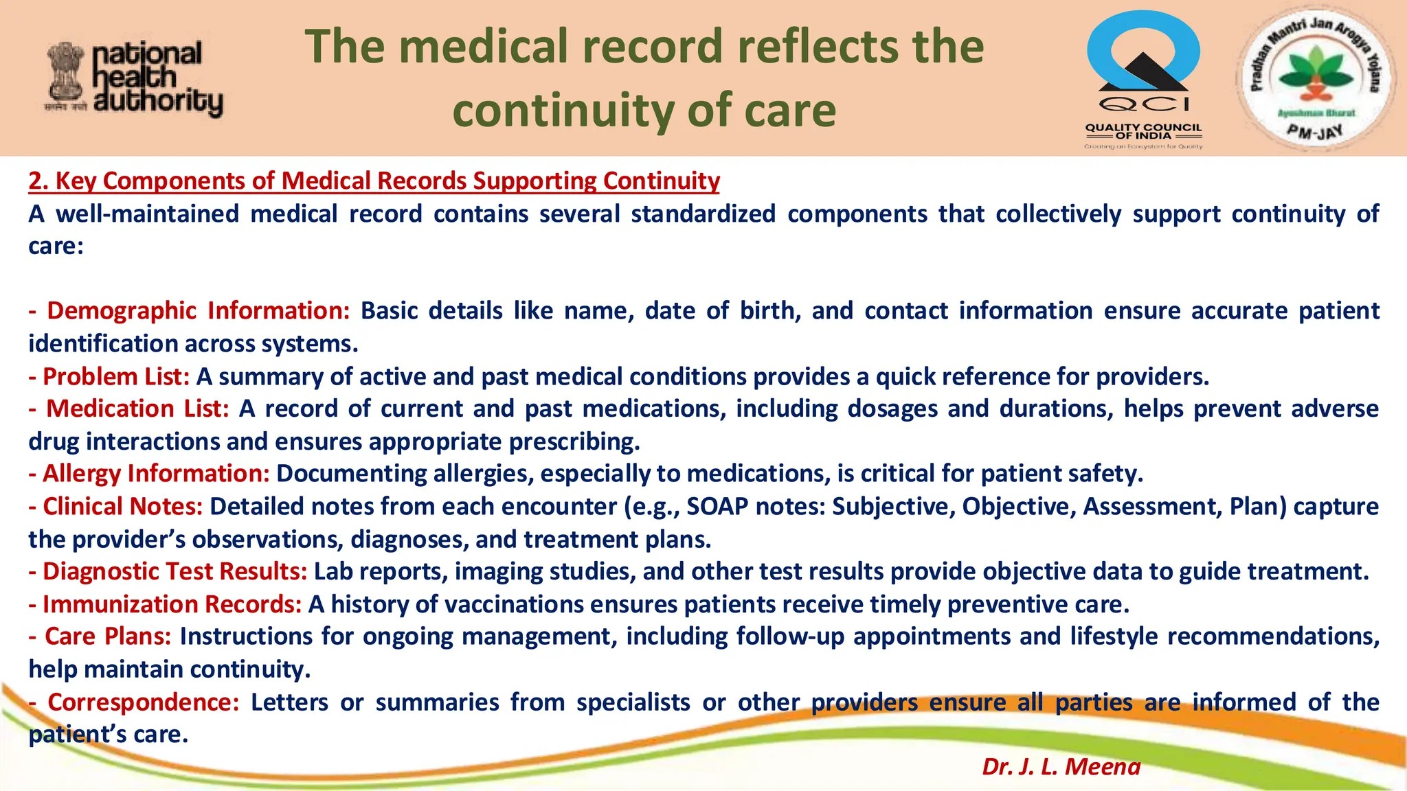 The medical record reflects the
continuity of care
2. Key Components of Medical Records Supporting Continuity
A well-maintained medical record contains several standardized components that collectively support continuity of
care:
- Demographic Information: Basic details like name, date of birth, and contact information ensure accurate patient
identification across systems.
- Problem List: A summary of active and past medical conditions provides a quick reference for providers.
- Medication List: A record of current and past medications, including dosages and durations, helps prevent adverse
drug interactions and ensures appropriate prescribing.
- Allergy Information: Documenting allergies, especially to medications, is critical for patient safety.
- Clinical Notes: Detailed notes from each encounter (e.g., SOAP notes: Subjective, Objective, Assessment, Plan) capture
the provider’s observations, diagnoses, and treatment plans.
- Diagnostic Test Results: Lab reports, imaging studies, and other test results provide objective data to guide treatment.
- Immunization Records: A history of vaccinations ensures patients receive timely preventive care.
- Care Plans: Instructions for ongoing management, including follow-up appointments and lifestyle recommendations,
help maintain continuity.
- Correspondence: Letters or summaries from specialists or other providers ensure all parties are informed of the
patient’s care.
Dr. J. L. Meena
 