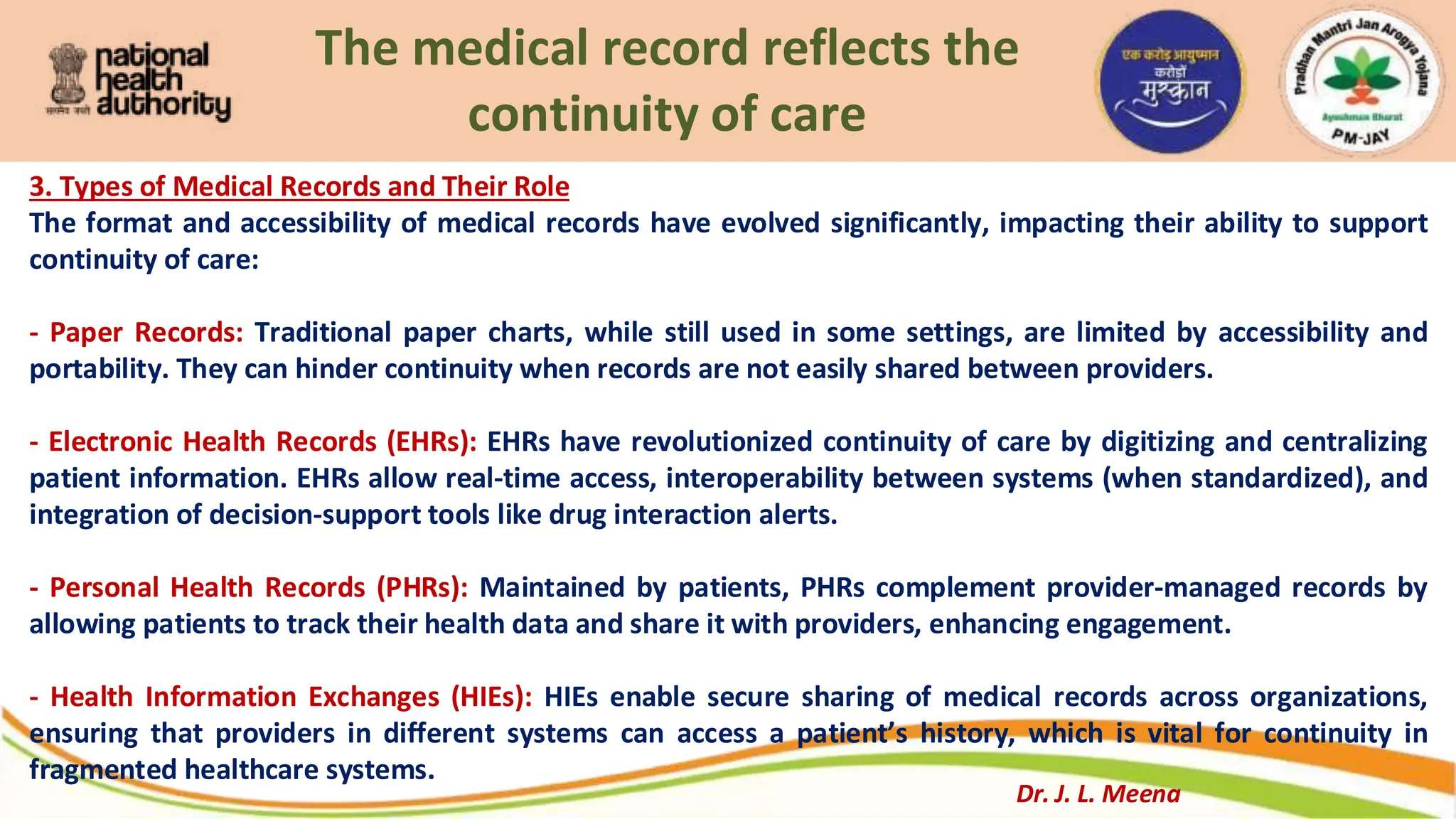 The medical record reflects the
continuity of care
3. Types of Medical Records and Their Role
The format and accessibility of medical records have evolved significantly, impacting their ability to support
continuity of care:
- Paper Records: Traditional paper charts, while still used in some settings, are limited by accessibility and
portability. They can hinder continuity when records are not easily shared between providers.
- Electronic Health Records (EHRs): EHRs have revolutionized continuity of care by digitizing and centralizing
patient information. EHRs allow real-time access, interoperability between systems (when standardized), and
integration of decision-support tools like drug interaction alerts.
- Personal Health Records (PHRs): Maintained by patients, PHRs complement provider-managed records by
allowing patients to track their health data and share it with providers, enhancing engagement.
- Health Information Exchanges (HIEs): HIEs enable secure sharing of medical records across organizations,
ensuring that providers in different systems can access a patient’s history, which is vital for continuity in
fragmented healthcare systems.
Dr. J. L. Meena
 