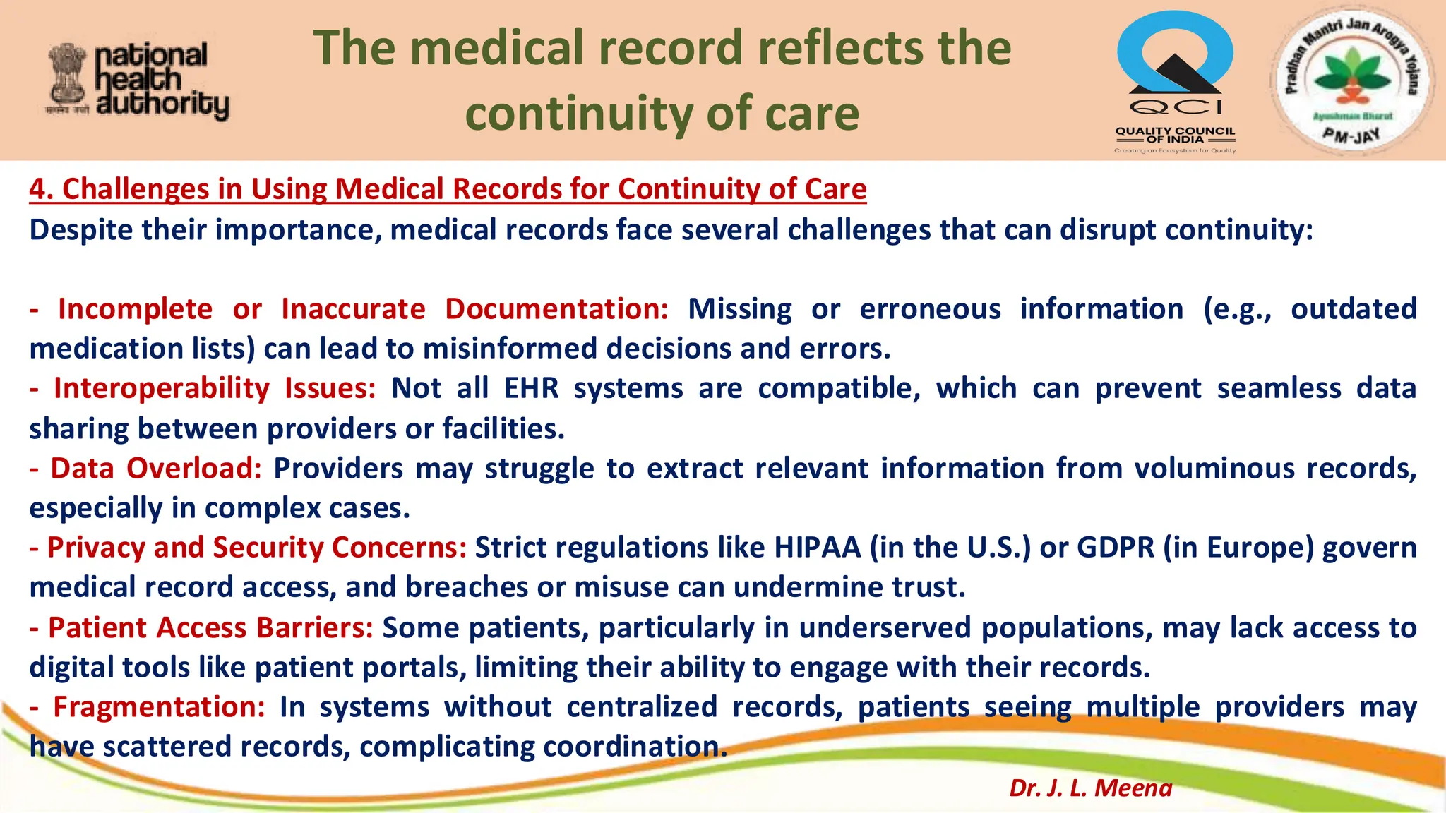 The medical record reflects the
continuity of care
4. Challenges in Using Medical Records for Continuity of Care
Despite their importance, medical records face several challenges that can disrupt continuity:
- Incomplete or Inaccurate Documentation: Missing or erroneous information (e.g., outdated
medication lists) can lead to misinformed decisions and errors.
- Interoperability Issues: Not all EHR systems are compatible, which can prevent seamless data
sharing between providers or facilities.
- Data Overload: Providers may struggle to extract relevant information from voluminous records,
especially in complex cases.
- Privacy and Security Concerns: Strict regulations like HIPAA (in the U.S.) or GDPR (in Europe) govern
medical record access, and breaches or misuse can undermine trust.
- Patient Access Barriers: Some patients, particularly in underserved populations, may lack access to
digital tools like patient portals, limiting their ability to engage with their records.
- Fragmentation: In systems without centralized records, patients seeing multiple providers may
have scattered records, complicating coordination.
Dr. J. L. Meena
 