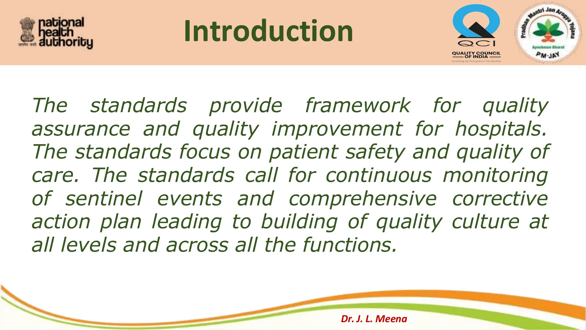 Introduction
Dr. J. L. Meena
The standards provide framework for quality
assurance and quality improvement for hospitals.
The standards focus on patient safety and quality of
care. The standards call for continuous monitoring
of sentinel events and comprehensive corrective
action plan leading to building of quality culture at
all levels and across all the functions.
 