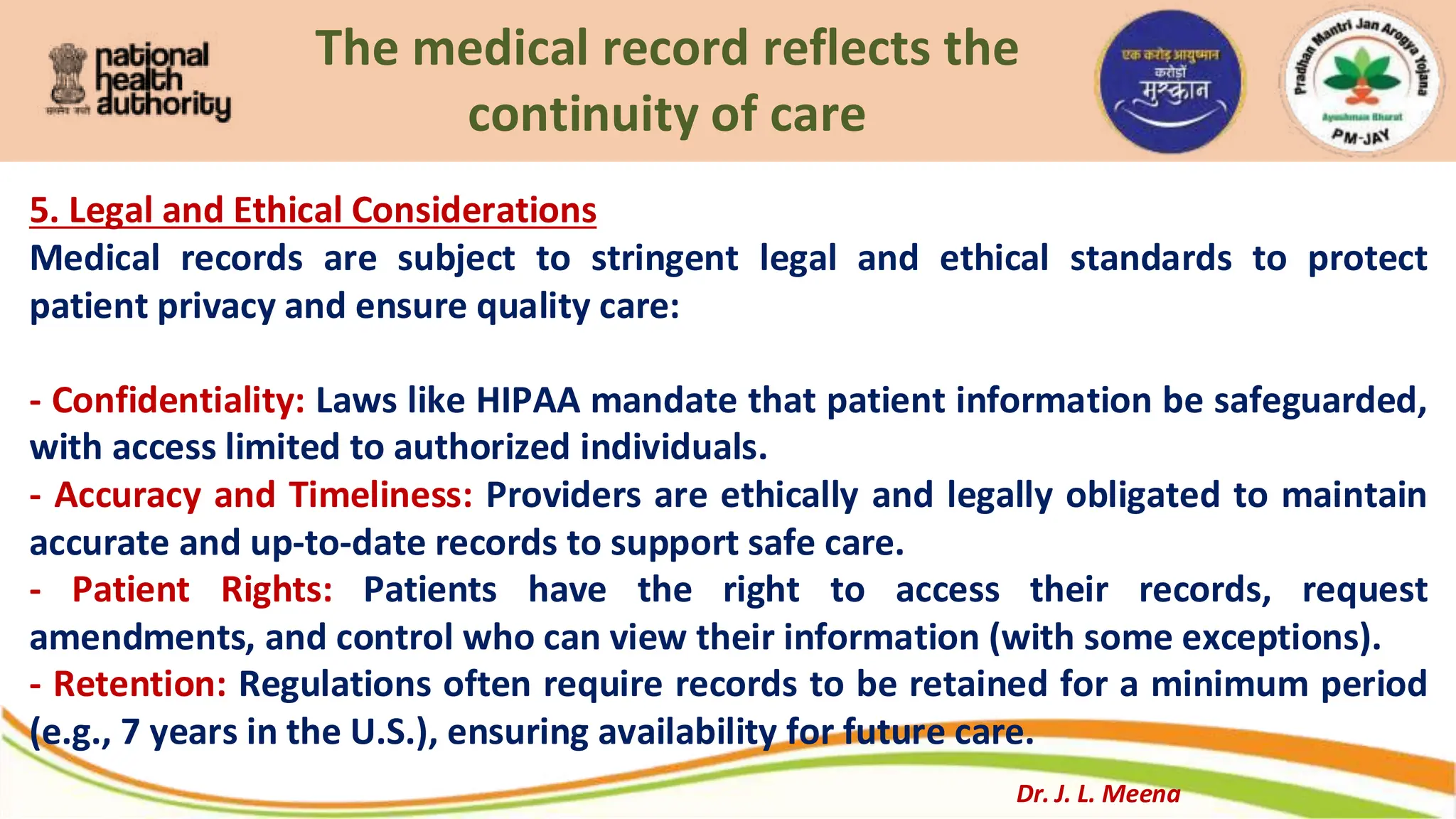 The medical record reflects the
continuity of care
5. Legal and Ethical Considerations
Medical records are subject to stringent legal and ethical standards to protect
patient privacy and ensure quality care:
- Confidentiality: Laws like HIPAA mandate that patient information be safeguarded,
with access limited to authorized individuals.
- Accuracy and Timeliness: Providers are ethically and legally obligated to maintain
accurate and up-to-date records to support safe care.
- Patient Rights: Patients have the right to access their records, request
amendments, and control who can view their information (with some exceptions).
- Retention: Regulations often require records to be retained for a minimum period
(e.g., 7 years in the U.S.), ensuring availability for future care.
Dr. J. L. Meena
 
