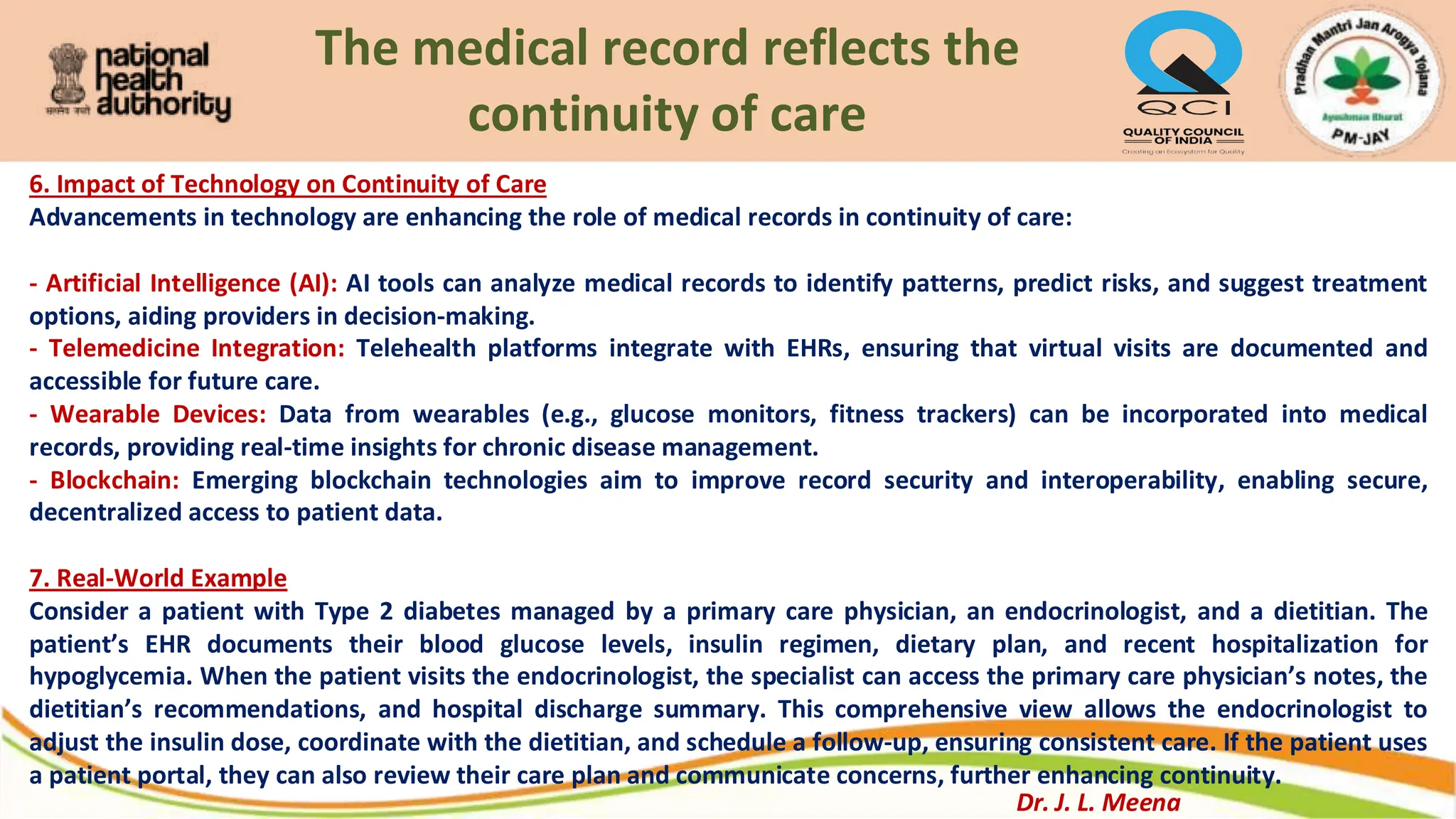 The medical record reflects the
continuity of care
6. Impact of Technology on Continuity of Care
Advancements in technology are enhancing the role of medical records in continuity of care:
- Artificial Intelligence (AI): AI tools can analyze medical records to identify patterns, predict risks, and suggest treatment
options, aiding providers in decision-making.
- Telemedicine Integration: Telehealth platforms integrate with EHRs, ensuring that virtual visits are documented and
accessible for future care.
- Wearable Devices: Data from wearables (e.g., glucose monitors, fitness trackers) can be incorporated into medical
records, providing real-time insights for chronic disease management.
- Blockchain: Emerging blockchain technologies aim to improve record security and interoperability, enabling secure,
decentralized access to patient data.
7. Real-World Example
Consider a patient with Type 2 diabetes managed by a primary care physician, an endocrinologist, and a dietitian. The
patient’s EHR documents their blood glucose levels, insulin regimen, dietary plan, and recent hospitalization for
hypoglycemia. When the patient visits the endocrinologist, the specialist can access the primary care physician’s notes, the
dietitian’s recommendations, and hospital discharge summary. This comprehensive view allows the endocrinologist to
adjust the insulin dose, coordinate with the dietitian, and schedule a follow-up, ensuring consistent care. If the patient uses
a patient portal, they can also review their care plan and communicate concerns, further enhancing continuity.
Dr. J. L. Meena
 