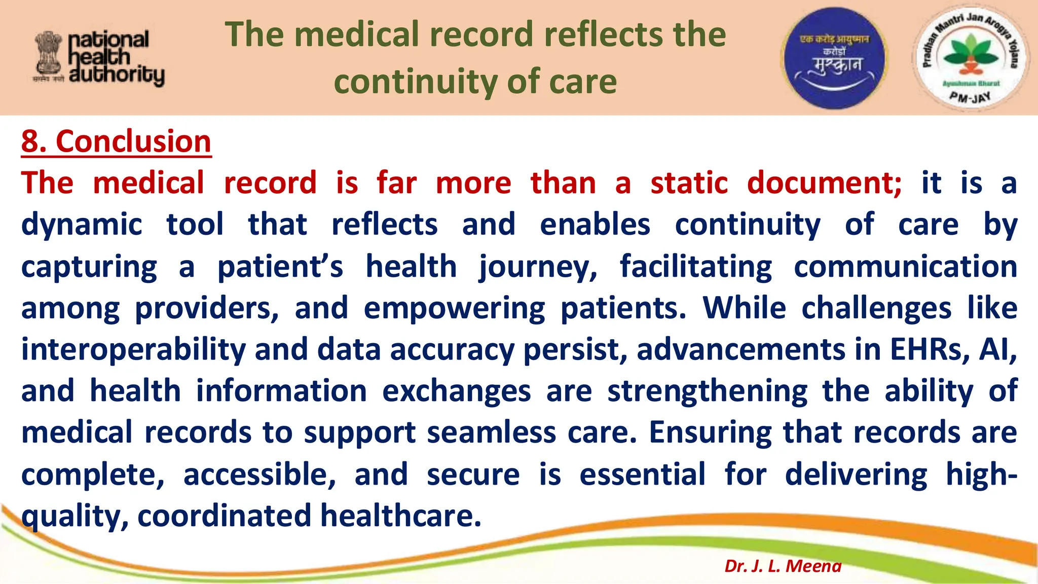 The medical record reflects the
continuity of care
8. Conclusion
The medical record is far more than a static document; it is a
dynamic tool that reflects and enables continuity of care by
capturing a patient’s health journey, facilitating communication
among providers, and empowering patients. While challenges like
interoperability and data accuracy persist, advancements in EHRs, AI,
and health information exchanges are strengthening the ability of
medical records to support seamless care. Ensuring that records are
complete, accessible, and secure is essential for delivering high-
quality, coordinated healthcare.
Dr. J. L. Meena
 