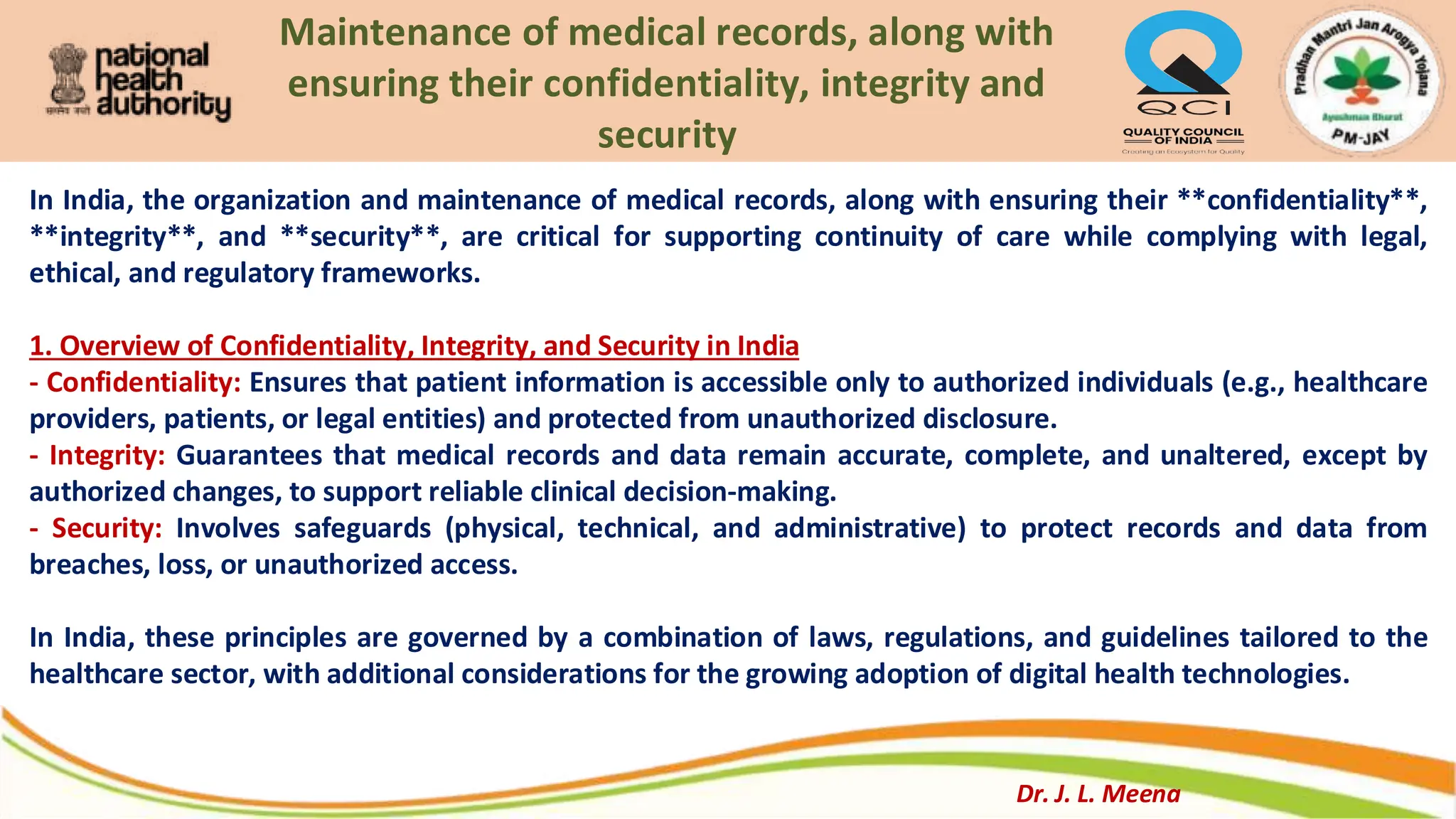 Maintenance of medical records, along with
ensuring their confidentiality, integrity and
security
In India, the organization and maintenance of medical records, along with ensuring their **confidentiality**,
**integrity**, and **security**, are critical for supporting continuity of care while complying with legal,
ethical, and regulatory frameworks.
1. Overview of Confidentiality, Integrity, and Security in India
- Confidentiality: Ensures that patient information is accessible only to authorized individuals (e.g., healthcare
providers, patients, or legal entities) and protected from unauthorized disclosure.
- Integrity: Guarantees that medical records and data remain accurate, complete, and unaltered, except by
authorized changes, to support reliable clinical decision-making.
- Security: Involves safeguards (physical, technical, and administrative) to protect records and data from
breaches, loss, or unauthorized access.
In India, these principles are governed by a combination of laws, regulations, and guidelines tailored to the
healthcare sector, with additional considerations for the growing adoption of digital health technologies.
Dr. J. L. Meena
 