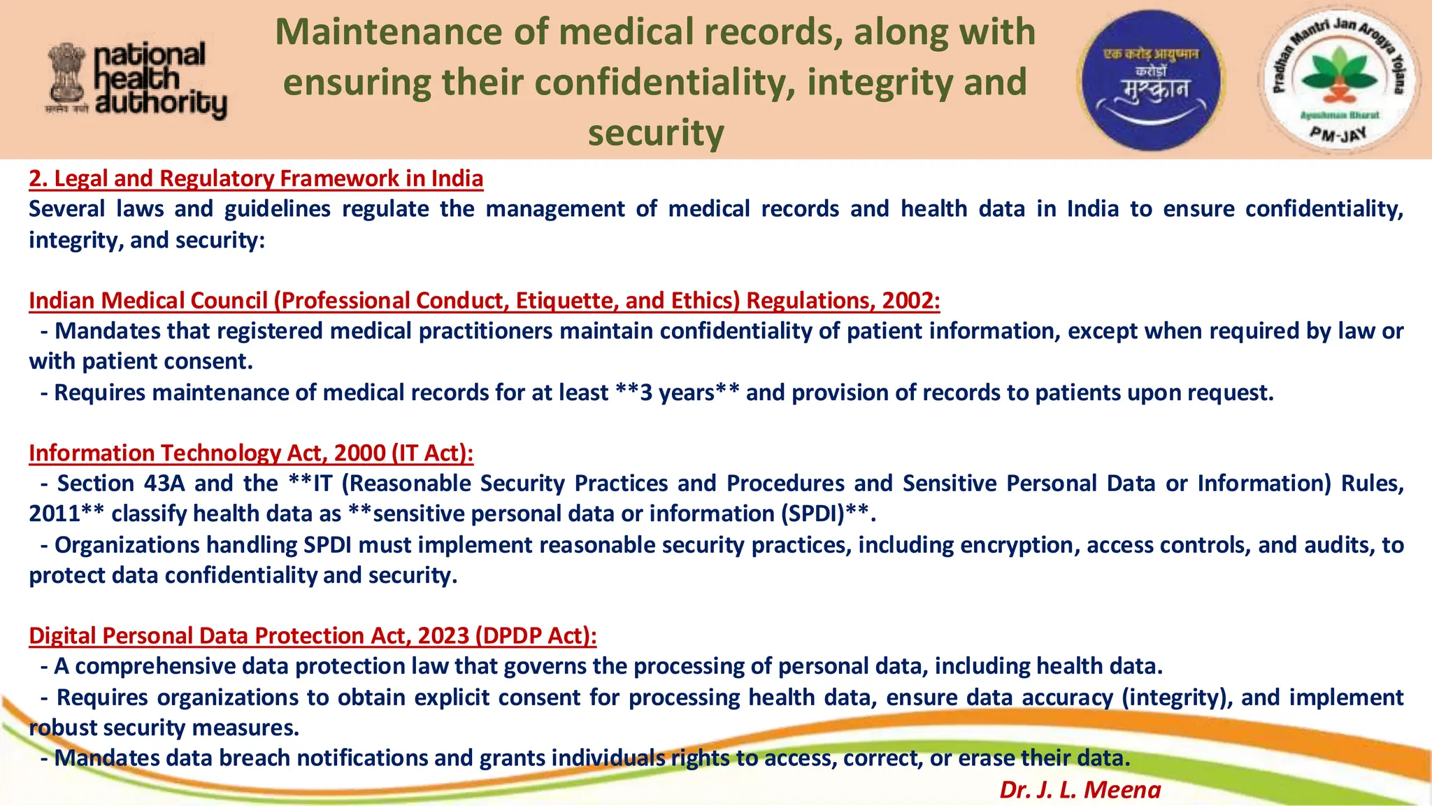 Maintenance of medical records, along with
ensuring their confidentiality, integrity and
security
2. Legal and Regulatory Framework in India
Several laws and guidelines regulate the management of medical records and health data in India to ensure confidentiality,
integrity, and security:
Indian Medical Council (Professional Conduct, Etiquette, and Ethics) Regulations, 2002:
- Mandates that registered medical practitioners maintain confidentiality of patient information, except when required by law or
with patient consent.
- Requires maintenance of medical records for at least **3 years** and provision of records to patients upon request.
Information Technology Act, 2000 (IT Act):
- Section 43A and the **IT (Reasonable Security Practices and Procedures and Sensitive Personal Data or Information) Rules,
2011** classify health data as **sensitive personal data or information (SPDI)**.
- Organizations handling SPDI must implement reasonable security practices, including encryption, access controls, and audits, to
protect data confidentiality and security.
Digital Personal Data Protection Act, 2023 (DPDP Act):
- A comprehensive data protection law that governs the processing of personal data, including health data.
- Requires organizations to obtain explicit consent for processing health data, ensure data accuracy (integrity), and implement
robust security measures.
- Mandates data breach notifications and grants individuals rights to access, correct, or erase their data.
Dr. J. L. Meena
 