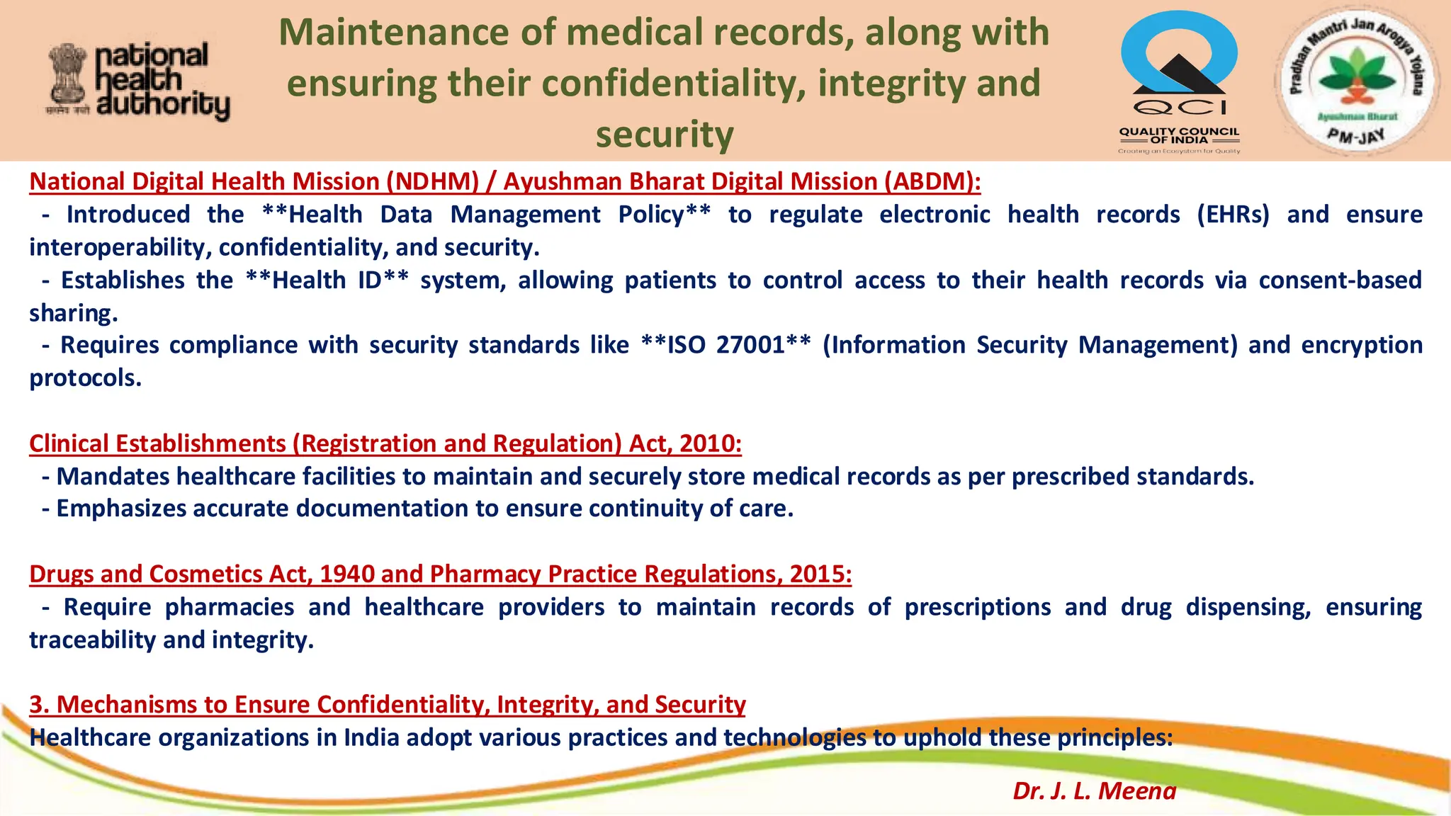 Maintenance of medical records, along with
ensuring their confidentiality, integrity and
security
National Digital Health Mission (NDHM) / Ayushman Bharat Digital Mission (ABDM):
- Introduced the **Health Data Management Policy** to regulate electronic health records (EHRs) and ensure
interoperability, confidentiality, and security.
- Establishes the **Health ID** system, allowing patients to control access to their health records via consent-based
sharing.
- Requires compliance with security standards like **ISO 27001** (Information Security Management) and encryption
protocols.
Clinical Establishments (Registration and Regulation) Act, 2010:
- Mandates healthcare facilities to maintain and securely store medical records as per prescribed standards.
- Emphasizes accurate documentation to ensure continuity of care.
Drugs and Cosmetics Act, 1940 and Pharmacy Practice Regulations, 2015:
- Require pharmacies and healthcare providers to maintain records of prescriptions and drug dispensing, ensuring
traceability and integrity.
3. Mechanisms to Ensure Confidentiality, Integrity, and Security
Healthcare organizations in India adopt various practices and technologies to uphold these principles:
Dr. J. L. Meena
 