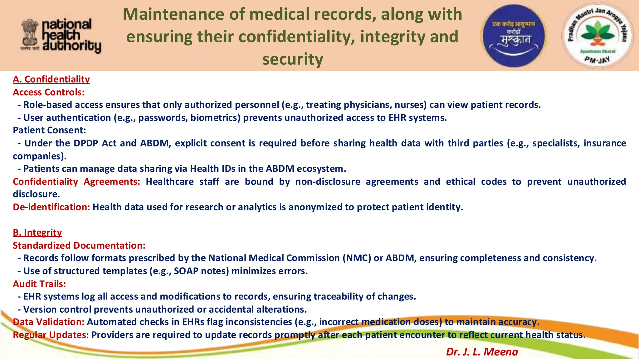 Maintenance of medical records, along with
ensuring their confidentiality, integrity and
security
A. Confidentiality
Access Controls:
- Role-based access ensures that only authorized personnel (e.g., treating physicians, nurses) can view patient records.
- User authentication (e.g., passwords, biometrics) prevents unauthorized access to EHR systems.
Patient Consent:
- Under the DPDP Act and ABDM, explicit consent is required before sharing health data with third parties (e.g., specialists, insurance
companies).
- Patients can manage data sharing via Health IDs in the ABDM ecosystem.
Confidentiality Agreements: Healthcare staff are bound by non-disclosure agreements and ethical codes to prevent unauthorized
disclosure.
De-identification: Health data used for research or analytics is anonymized to protect patient identity.
B. Integrity
Standardized Documentation:
- Records follow formats prescribed by the National Medical Commission (NMC) or ABDM, ensuring completeness and consistency.
- Use of structured templates (e.g., SOAP notes) minimizes errors.
Audit Trails:
- EHR systems log all access and modifications to records, ensuring traceability of changes.
- Version control prevents unauthorized or accidental alterations.
Data Validation: Automated checks in EHRs flag inconsistencies (e.g., incorrect medication doses) to maintain accuracy.
Regular Updates: Providers are required to update records promptly after each patient encounter to reflect current health status.
Dr. J. L. Meena
 