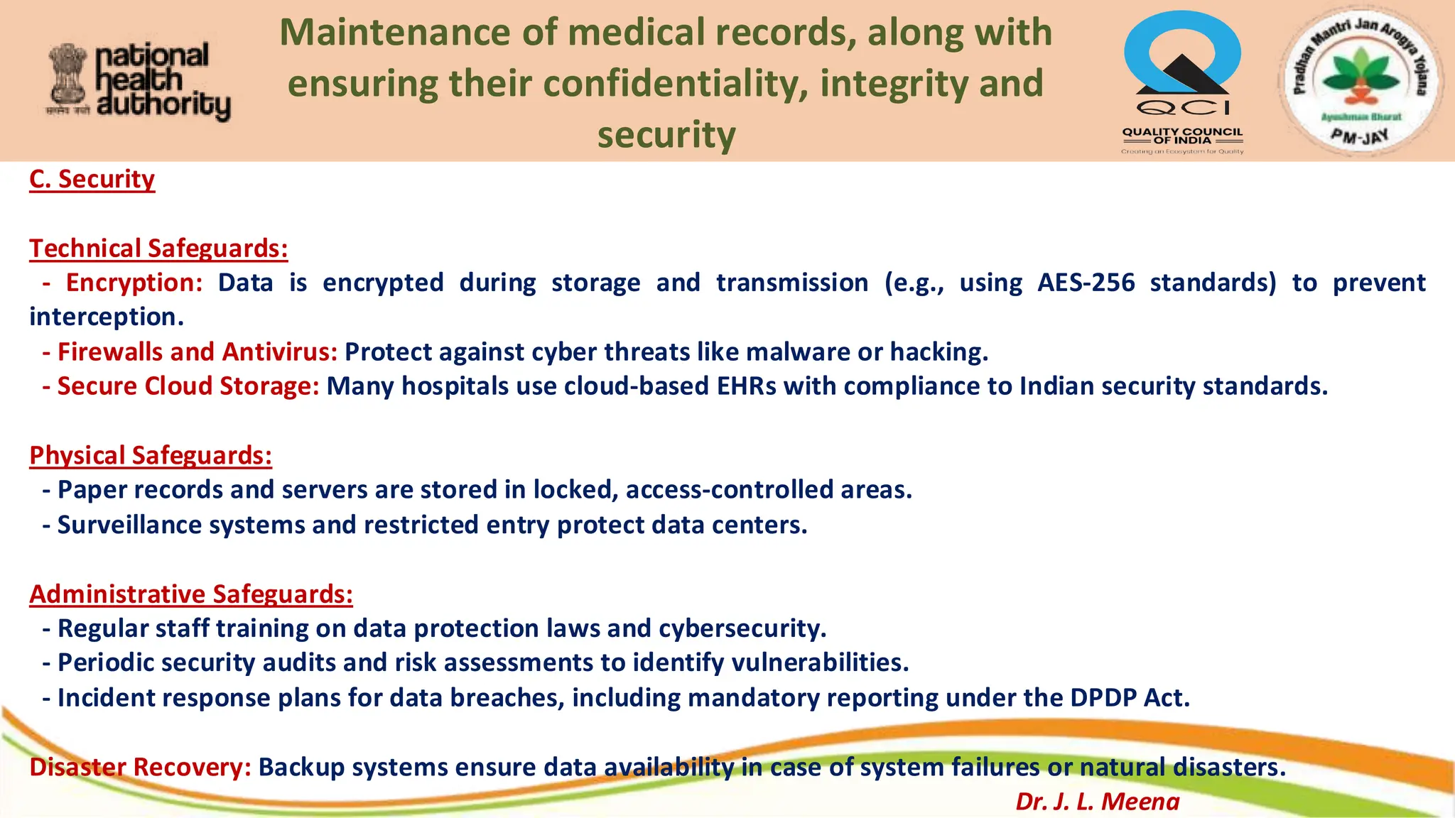 Maintenance of medical records, along with
ensuring their confidentiality, integrity and
security
C. Security
Technical Safeguards:
- Encryption: Data is encrypted during storage and transmission (e.g., using AES-256 standards) to prevent
interception.
- Firewalls and Antivirus: Protect against cyber threats like malware or hacking.
- Secure Cloud Storage: Many hospitals use cloud-based EHRs with compliance to Indian security standards.
Physical Safeguards:
- Paper records and servers are stored in locked, access-controlled areas.
- Surveillance systems and restricted entry protect data centers.
Administrative Safeguards:
- Regular staff training on data protection laws and cybersecurity.
- Periodic security audits and risk assessments to identify vulnerabilities.
- Incident response plans for data breaches, including mandatory reporting under the DPDP Act.
Disaster Recovery: Backup systems ensure data availability in case of system failures or natural disasters.
Dr. J. L. Meena
 