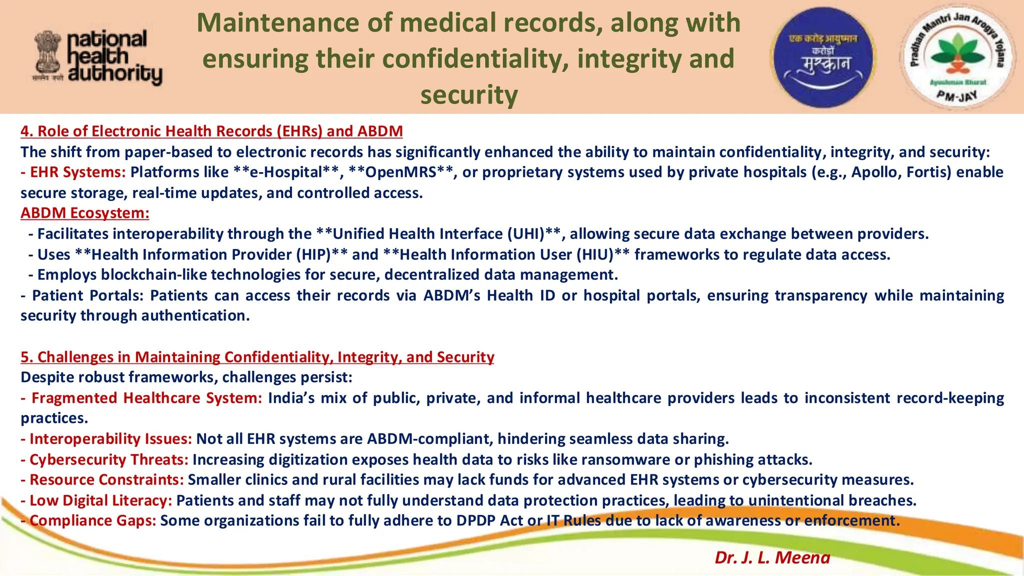 Maintenance of medical records, along with
ensuring their confidentiality, integrity and
security
4. Role of Electronic Health Records (EHRs) and ABDM
The shift from paper-based to electronic records has significantly enhanced the ability to maintain confidentiality, integrity, and security:
- EHR Systems: Platforms like **e-Hospital**, **OpenMRS**, or proprietary systems used by private hospitals (e.g., Apollo, Fortis) enable
secure storage, real-time updates, and controlled access.
ABDM Ecosystem:
- Facilitates interoperability through the **Unified Health Interface (UHI)**, allowing secure data exchange between providers.
- Uses **Health Information Provider (HIP)** and **Health Information User (HIU)** frameworks to regulate data access.
- Employs blockchain-like technologies for secure, decentralized data management.
- Patient Portals: Patients can access their records via ABDM’s Health ID or hospital portals, ensuring transparency while maintaining
security through authentication.
5. Challenges in Maintaining Confidentiality, Integrity, and Security
Despite robust frameworks, challenges persist:
- Fragmented Healthcare System: India’s mix of public, private, and informal healthcare providers leads to inconsistent record-keeping
practices.
- Interoperability Issues: Not all EHR systems are ABDM-compliant, hindering seamless data sharing.
- Cybersecurity Threats: Increasing digitization exposes health data to risks like ransomware or phishing attacks.
- Resource Constraints: Smaller clinics and rural facilities may lack funds for advanced EHR systems or cybersecurity measures.
- Low Digital Literacy: Patients and staff may not fully understand data protection practices, leading to unintentional breaches.
- Compliance Gaps: Some organizations fail to fully adhere to DPDP Act or IT Rules due to lack of awareness or enforcement.
Dr. J. L. Meena
 