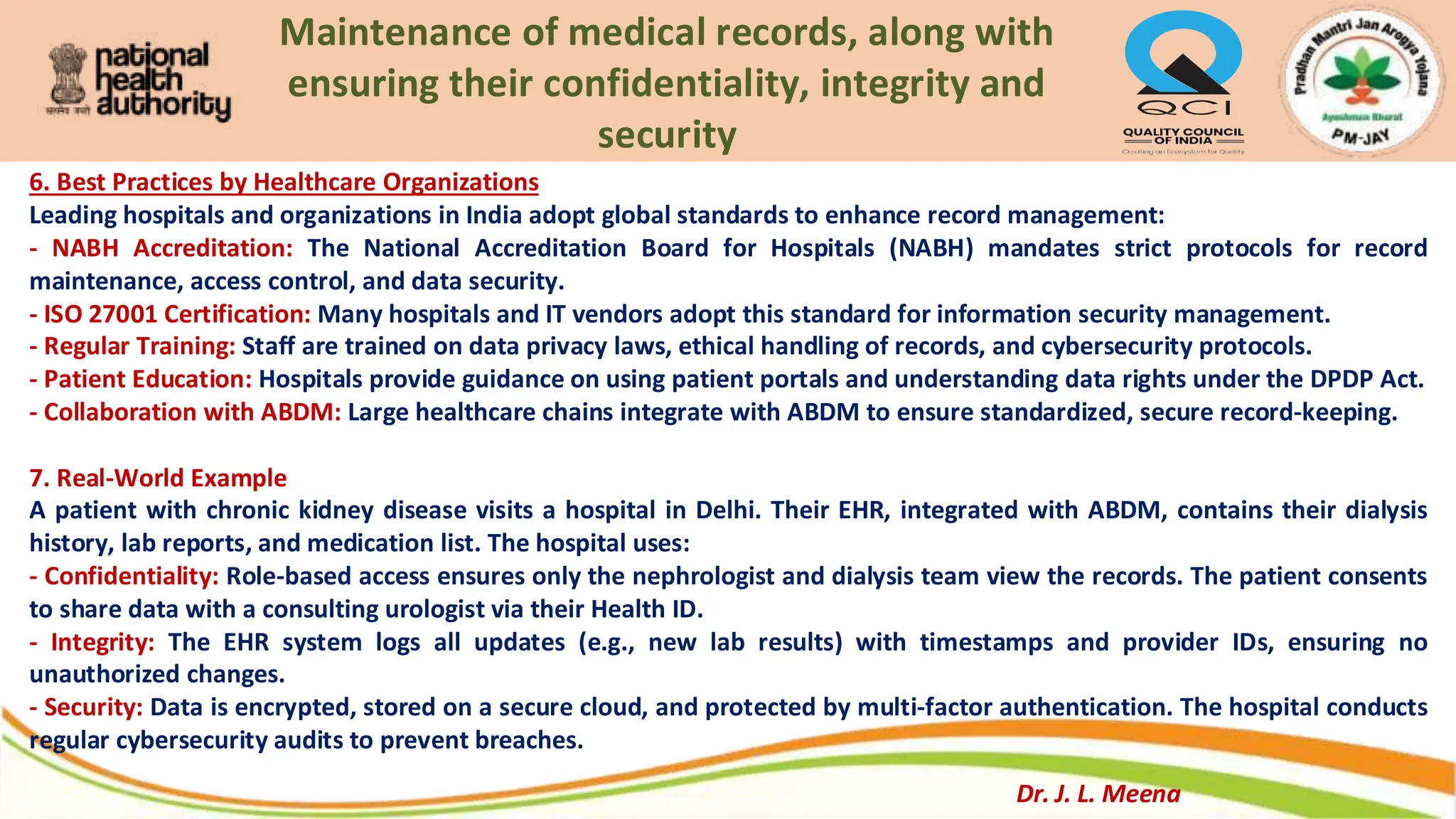 Maintenance of medical records, along with
ensuring their confidentiality, integrity and
security
6. Best Practices by Healthcare Organizations
Leading hospitals and organizations in India adopt global standards to enhance record management:
- NABH Accreditation: The National Accreditation Board for Hospitals (NABH) mandates strict protocols for record
maintenance, access control, and data security.
- ISO 27001 Certification: Many hospitals and IT vendors adopt this standard for information security management.
- Regular Training: Staff are trained on data privacy laws, ethical handling of records, and cybersecurity protocols.
- Patient Education: Hospitals provide guidance on using patient portals and understanding data rights under the DPDP Act.
- Collaboration with ABDM: Large healthcare chains integrate with ABDM to ensure standardized, secure record-keeping.
7. Real-World Example
A patient with chronic kidney disease visits a hospital in Delhi. Their EHR, integrated with ABDM, contains their dialysis
history, lab reports, and medication list. The hospital uses:
- Confidentiality: Role-based access ensures only the nephrologist and dialysis team view the records. The patient consents
to share data with a consulting urologist via their Health ID.
- Integrity: The EHR system logs all updates (e.g., new lab results) with timestamps and provider IDs, ensuring no
unauthorized changes.
- Security: Data is encrypted, stored on a secure cloud, and protected by multi-factor authentication. The hospital conducts
regular cybersecurity audits to prevent breaches.
Dr. J. L. Meena
 