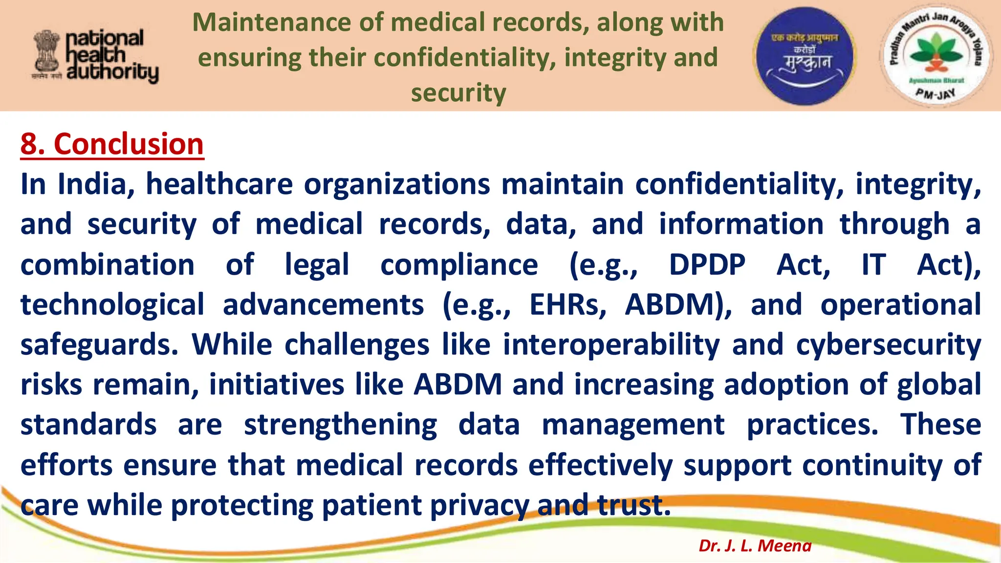 Maintenance of medical records, along with
ensuring their confidentiality, integrity and
security
8. Conclusion
In India, healthcare organizations maintain confidentiality, integrity,
and security of medical records, data, and information through a
combination of legal compliance (e.g., DPDP Act, IT Act),
technological advancements (e.g., EHRs, ABDM), and operational
safeguards. While challenges like interoperability and cybersecurity
risks remain, initiatives like ABDM and increasing adoption of global
standards are strengthening data management practices. These
efforts ensure that medical records effectively support continuity of
care while protecting patient privacy and trust.
Dr. J. L. Meena
 
