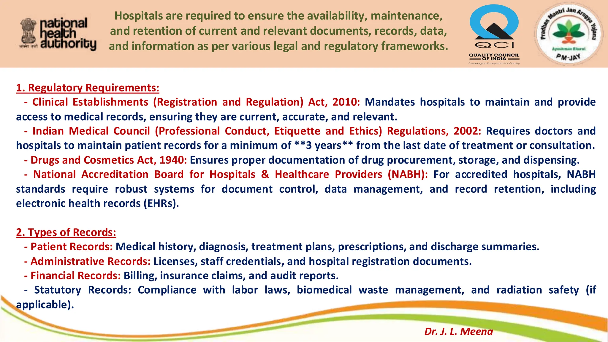Hospitals are required to ensure the availability, maintenance,
and retention of current and relevant documents, records, data,
and information as per various legal and regulatory frameworks.
1. Regulatory Requirements:
- Clinical Establishments (Registration and Regulation) Act, 2010: Mandates hospitals to maintain and provide
access to medical records, ensuring they are current, accurate, and relevant.
- Indian Medical Council (Professional Conduct, Etiquette and Ethics) Regulations, 2002: Requires doctors and
hospitals to maintain patient records for a minimum of **3 years** from the last date of treatment or consultation.
- Drugs and Cosmetics Act, 1940: Ensures proper documentation of drug procurement, storage, and dispensing.
- National Accreditation Board for Hospitals & Healthcare Providers (NABH): For accredited hospitals, NABH
standards require robust systems for document control, data management, and record retention, including
electronic health records (EHRs).
2. Types of Records:
- Patient Records: Medical history, diagnosis, treatment plans, prescriptions, and discharge summaries.
- Administrative Records: Licenses, staff credentials, and hospital registration documents.
- Financial Records: Billing, insurance claims, and audit reports.
- Statutory Records: Compliance with labor laws, biomedical waste management, and radiation safety (if
applicable).
Dr. J. L. Meena
 
