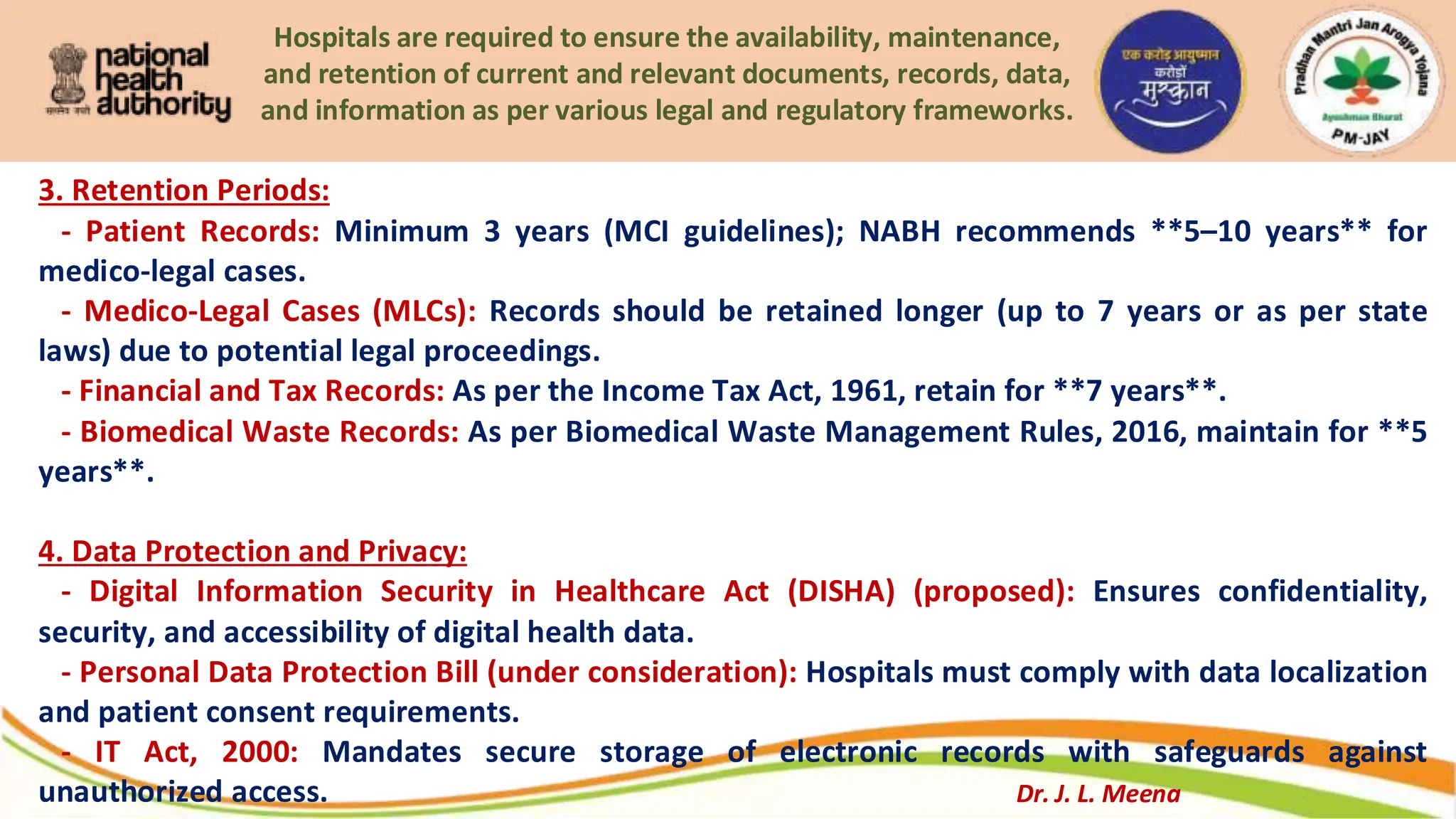 Hospitals are required to ensure the availability, maintenance,
and retention of current and relevant documents, records, data,
and information as per various legal and regulatory frameworks.
3. Retention Periods:
- Patient Records: Minimum 3 years (MCI guidelines); NABH recommends **5–10 years** for
medico-legal cases.
- Medico-Legal Cases (MLCs): Records should be retained longer (up to 7 years or as per state
laws) due to potential legal proceedings.
- Financial and Tax Records: As per the Income Tax Act, 1961, retain for **7 years**.
- Biomedical Waste Records: As per Biomedical Waste Management Rules, 2016, maintain for **5
years**.
4. Data Protection and Privacy:
- Digital Information Security in Healthcare Act (DISHA) (proposed): Ensures confidentiality,
security, and accessibility of digital health data.
- Personal Data Protection Bill (under consideration): Hospitals must comply with data localization
and patient consent requirements.
- IT Act, 2000: Mandates secure storage of electronic records with safeguards against
unauthorized access. Dr. J. L. Meena
 