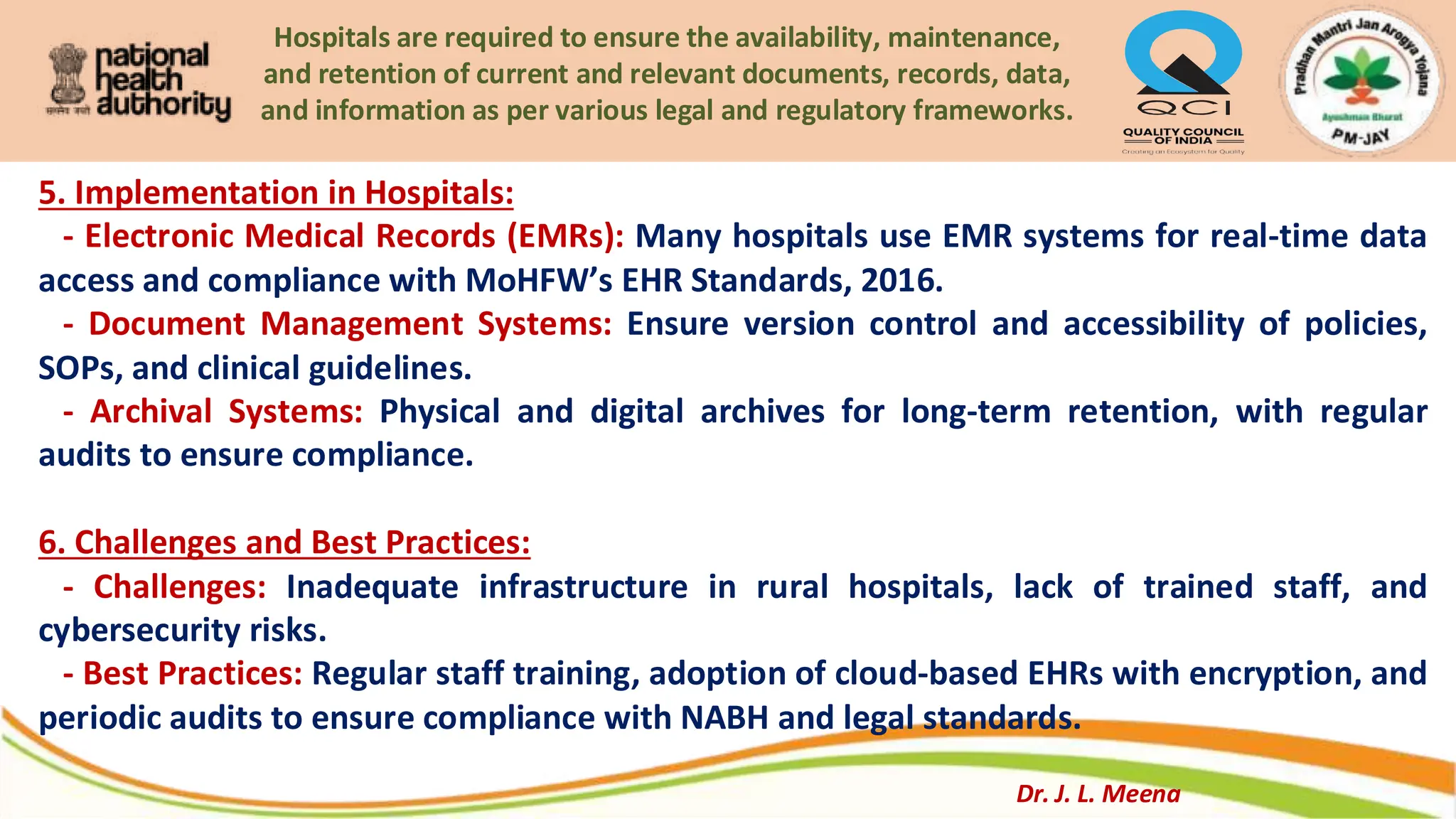 Hospitals are required to ensure the availability, maintenance,
and retention of current and relevant documents, records, data,
and information as per various legal and regulatory frameworks.
5. Implementation in Hospitals:
- Electronic Medical Records (EMRs): Many hospitals use EMR systems for real-time data
access and compliance with MoHFW’s EHR Standards, 2016.
- Document Management Systems: Ensure version control and accessibility of policies,
SOPs, and clinical guidelines.
- Archival Systems: Physical and digital archives for long-term retention, with regular
audits to ensure compliance.
6. Challenges and Best Practices:
- Challenges: Inadequate infrastructure in rural hospitals, lack of trained staff, and
cybersecurity risks.
- Best Practices: Regular staff training, adoption of cloud-based EHRs with encryption, and
periodic audits to ensure compliance with NABH and legal standards.
Dr. J. L. Meena
 