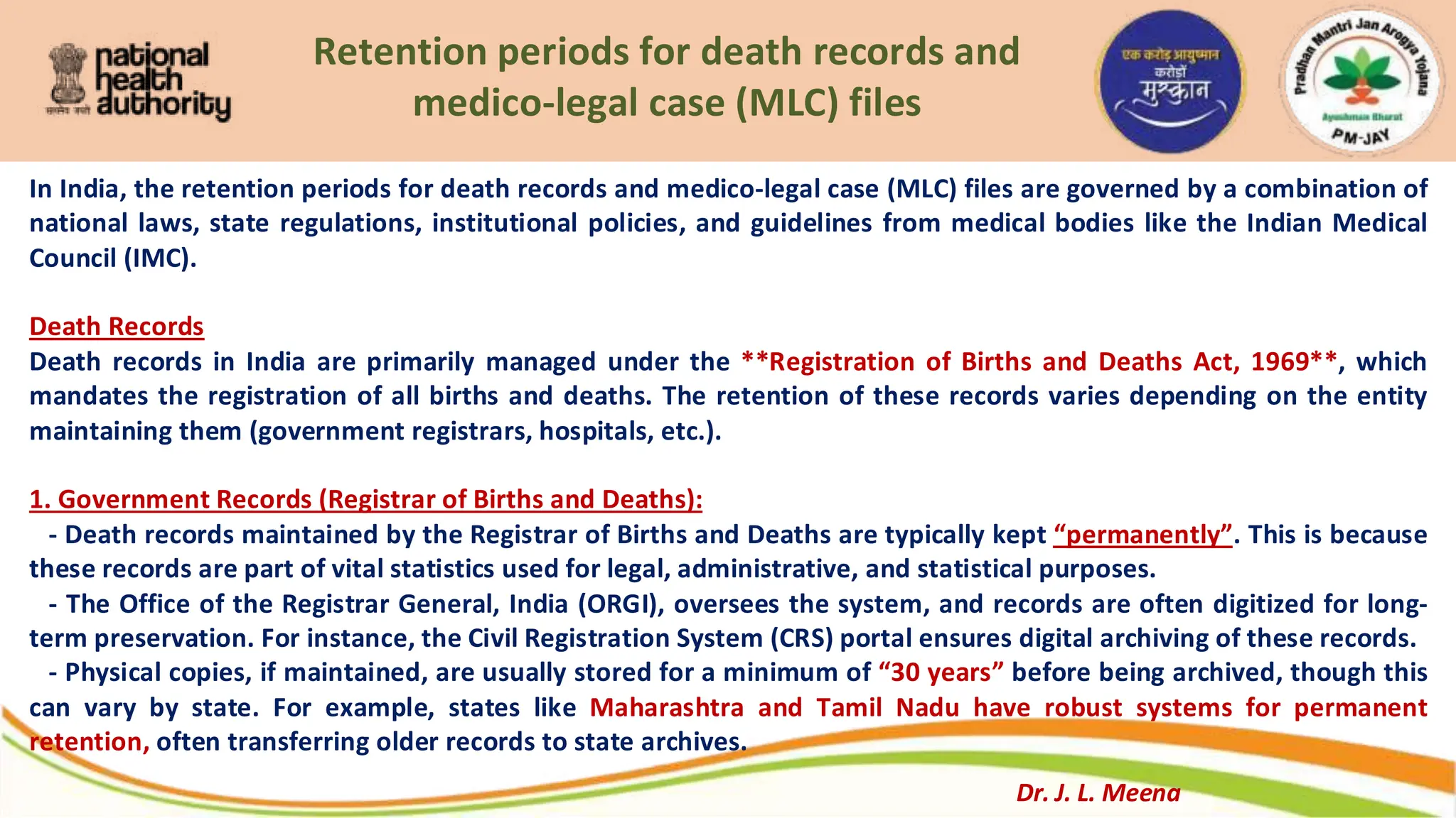 Retention periods for death records and
medico-legal case (MLC) files
In India, the retention periods for death records and medico-legal case (MLC) files are governed by a combination of
national laws, state regulations, institutional policies, and guidelines from medical bodies like the Indian Medical
Council (IMC).
Death Records
Death records in India are primarily managed under the **Registration of Births and Deaths Act, 1969**, which
mandates the registration of all births and deaths. The retention of these records varies depending on the entity
maintaining them (government registrars, hospitals, etc.).
1. Government Records (Registrar of Births and Deaths):
- Death records maintained by the Registrar of Births and Deaths are typically kept “permanently”. This is because
these records are part of vital statistics used for legal, administrative, and statistical purposes.
- The Office of the Registrar General, India (ORGI), oversees the system, and records are often digitized for long-
term preservation. For instance, the Civil Registration System (CRS) portal ensures digital archiving of these records.
- Physical copies, if maintained, are usually stored for a minimum of “30 years” before being archived, though this
can vary by state. For example, states like Maharashtra and Tamil Nadu have robust systems for permanent
retention, often transferring older records to state archives.
Dr. J. L. Meena
 