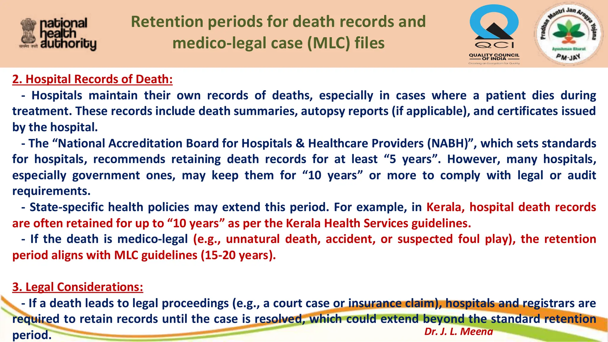 Retention periods for death records and
medico-legal case (MLC) files
2. Hospital Records of Death:
- Hospitals maintain their own records of deaths, especially in cases where a patient dies during
treatment. These records include death summaries, autopsy reports (if applicable), and certificates issued
by the hospital.
- The “National Accreditation Board for Hospitals & Healthcare Providers (NABH)”, which sets standards
for hospitals, recommends retaining death records for at least “5 years”. However, many hospitals,
especially government ones, may keep them for “10 years” or more to comply with legal or audit
requirements.
- State-specific health policies may extend this period. For example, in Kerala, hospital death records
are often retained for up to “10 years” as per the Kerala Health Services guidelines.
- If the death is medico-legal (e.g., unnatural death, accident, or suspected foul play), the retention
period aligns with MLC guidelines (15-20 years).
3. Legal Considerations:
- If a death leads to legal proceedings (e.g., a court case or insurance claim), hospitals and registrars are
required to retain records until the case is resolved, which could extend beyond the standard retention
period. Dr. J. L. Meena
 