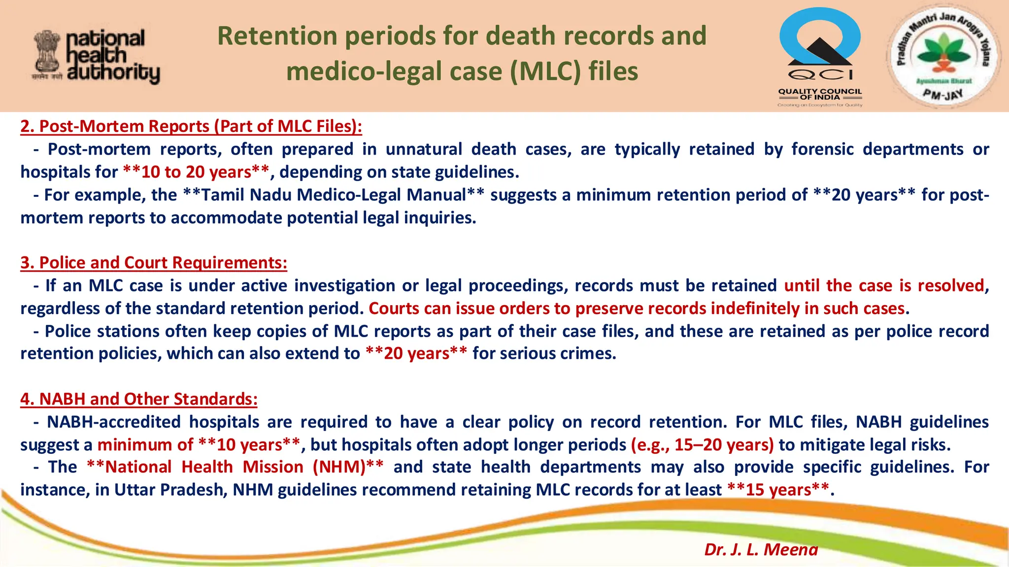 Retention periods for death records and
medico-legal case (MLC) files
2. Post-Mortem Reports (Part of MLC Files):
- Post-mortem reports, often prepared in unnatural death cases, are typically retained by forensic departments or
hospitals for **10 to 20 years**, depending on state guidelines.
- For example, the **Tamil Nadu Medico-Legal Manual** suggests a minimum retention period of **20 years** for post-
mortem reports to accommodate potential legal inquiries.
3. Police and Court Requirements:
- If an MLC case is under active investigation or legal proceedings, records must be retained until the case is resolved,
regardless of the standard retention period. Courts can issue orders to preserve records indefinitely in such cases.
- Police stations often keep copies of MLC reports as part of their case files, and these are retained as per police record
retention policies, which can also extend to **20 years** for serious crimes.
4. NABH and Other Standards:
- NABH-accredited hospitals are required to have a clear policy on record retention. For MLC files, NABH guidelines
suggest a minimum of **10 years**, but hospitals often adopt longer periods (e.g., 15–20 years) to mitigate legal risks.
- The **National Health Mission (NHM)** and state health departments may also provide specific guidelines. For
instance, in Uttar Pradesh, NHM guidelines recommend retaining MLC records for at least **15 years**.
Dr. J. L. Meena
 