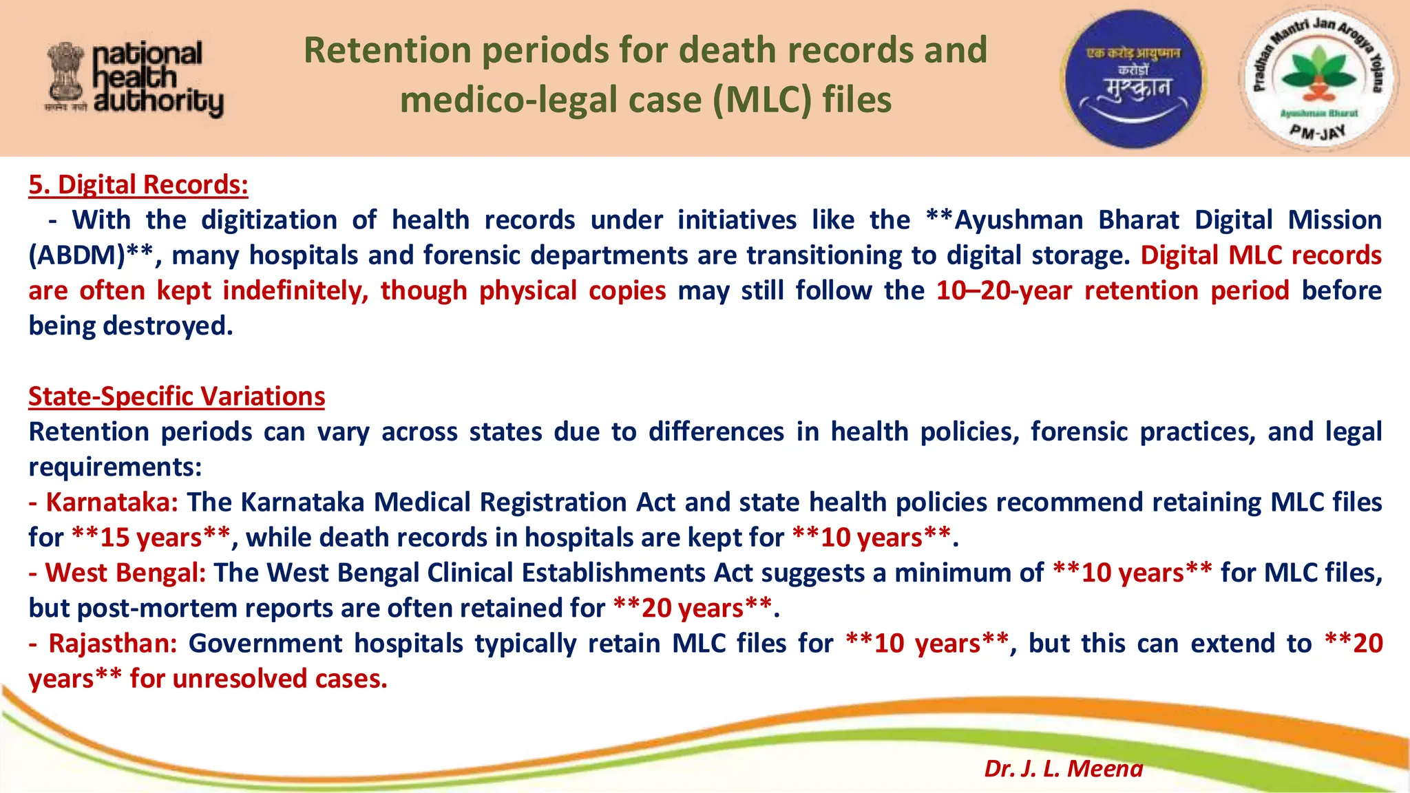 Retention periods for death records and
medico-legal case (MLC) files
5. Digital Records:
- With the digitization of health records under initiatives like the **Ayushman Bharat Digital Mission
(ABDM)**, many hospitals and forensic departments are transitioning to digital storage. Digital MLC records
are often kept indefinitely, though physical copies may still follow the 10–20-year retention period before
being destroyed.
State-Specific Variations
Retention periods can vary across states due to differences in health policies, forensic practices, and legal
requirements:
- Karnataka: The Karnataka Medical Registration Act and state health policies recommend retaining MLC files
for **15 years**, while death records in hospitals are kept for **10 years**.
- West Bengal: The West Bengal Clinical Establishments Act suggests a minimum of **10 years** for MLC files,
but post-mortem reports are often retained for **20 years**.
- Rajasthan: Government hospitals typically retain MLC files for **10 years**, but this can extend to **20
years** for unresolved cases.
Dr. J. L. Meena
 