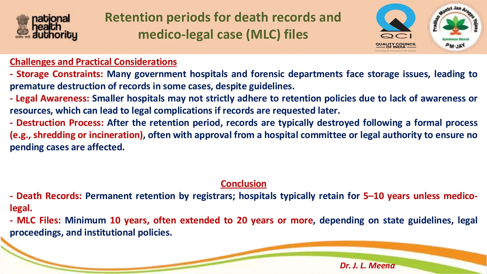 Retention periods for death records and
medico-legal case (MLC) files
Challenges and Practical Considerations
- Storage Constraints: Many government hospitals and forensic departments face storage issues, leading to
premature destruction of records in some cases, despite guidelines.
- Legal Awareness: Smaller hospitals may not strictly adhere to retention policies due to lack of awareness or
resources, which can lead to legal complications if records are requested later.
- Destruction Process: After the retention period, records are typically destroyed following a formal process
(e.g., shredding or incineration), often with approval from a hospital committee or legal authority to ensure no
pending cases are affected.
Conclusion
- Death Records: Permanent retention by registrars; hospitals typically retain for 5–10 years unless medico-
legal.
- MLC Files: Minimum 10 years, often extended to 20 years or more, depending on state guidelines, legal
proceedings, and institutional policies.
Dr. J. L. Meena
 