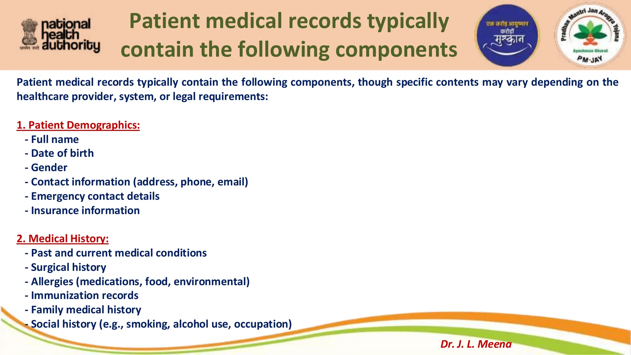 Patient medical records typically
contain the following components
Patient medical records typically contain the following components, though specific contents may vary depending on the
healthcare provider, system, or legal requirements:
1. Patient Demographics:
- Full name
- Date of birth
- Gender
- Contact information (address, phone, email)
- Emergency contact details
- Insurance information
2. Medical History:
- Past and current medical conditions
- Surgical history
- Allergies (medications, food, environmental)
- Immunization records
- Family medical history
- Social history (e.g., smoking, alcohol use, occupation)
Dr. J. L. Meena
 