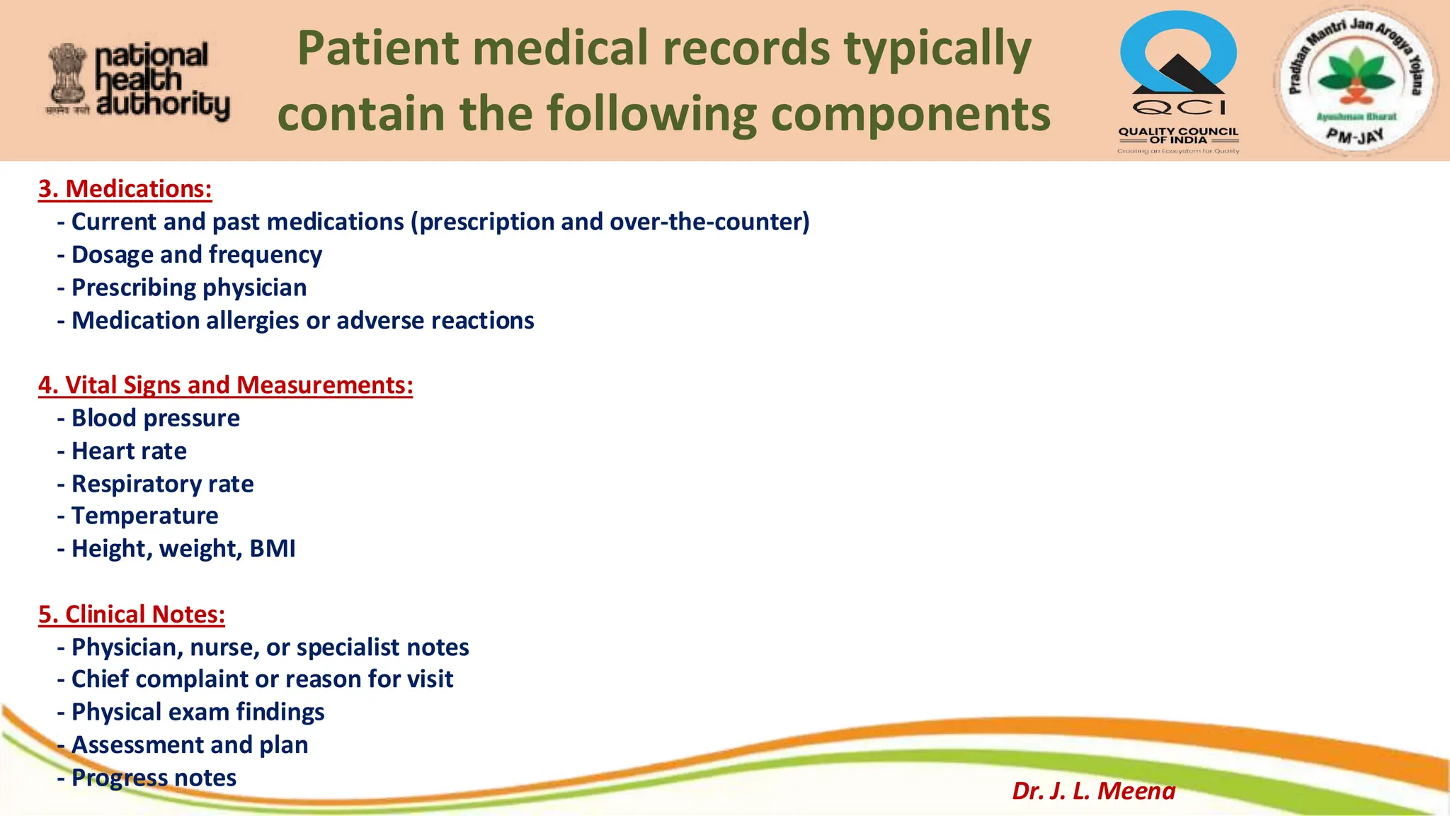 Patient medical records typically
contain the following components
3. Medications:
- Current and past medications (prescription and over-the-counter)
- Dosage and frequency
- Prescribing physician
- Medication allergies or adverse reactions
4. Vital Signs and Measurements:
- Blood pressure
- Heart rate
- Respiratory rate
- Temperature
- Height, weight, BMI
5. Clinical Notes:
- Physician, nurse, or specialist notes
- Chief complaint or reason for visit
- Physical exam findings
- Assessment and plan
- Progress notes Dr. J. L. Meena
 