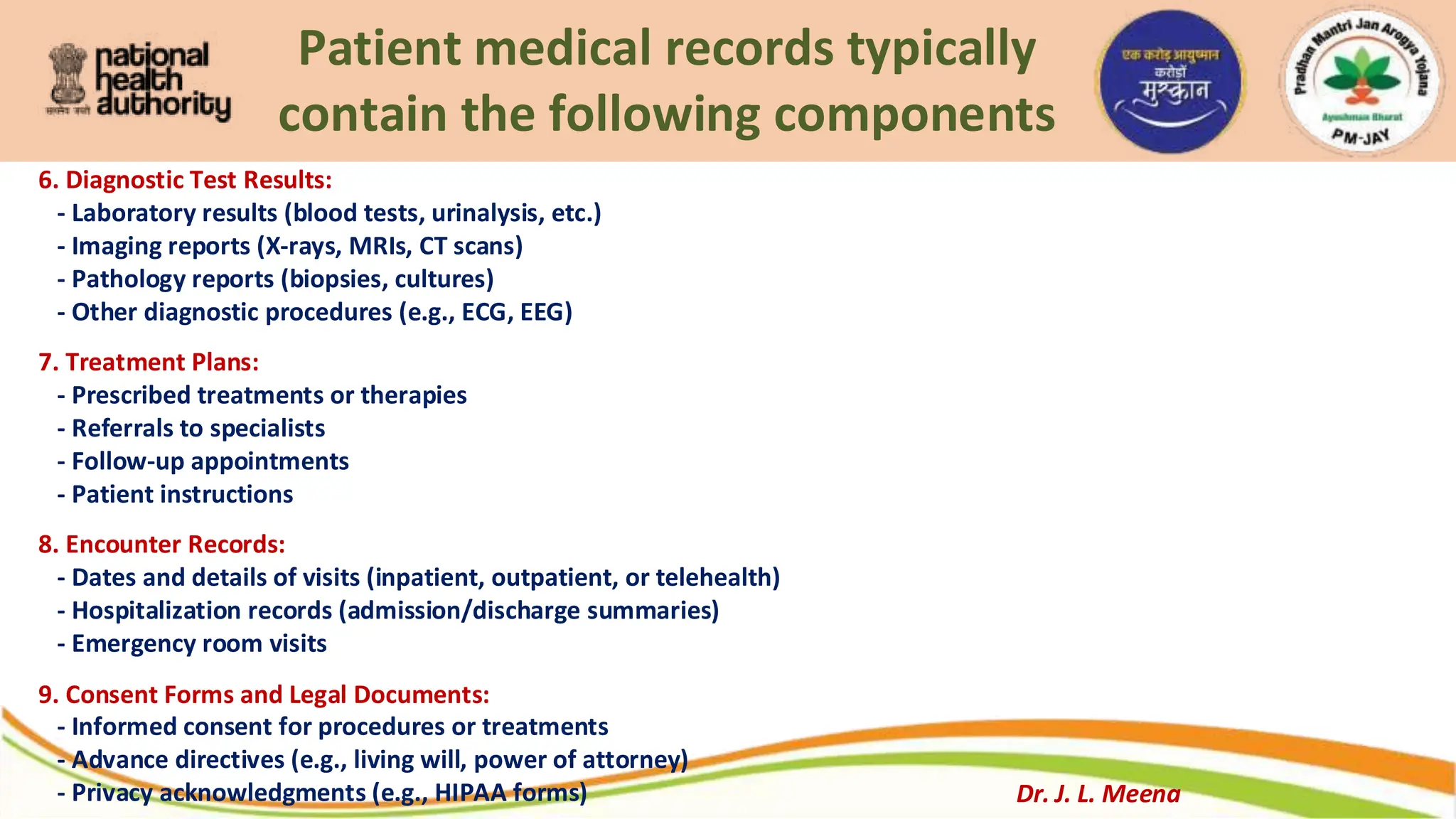 Patient medical records typically
contain the following components
6. Diagnostic Test Results:
- Laboratory results (blood tests, urinalysis, etc.)
- Imaging reports (X-rays, MRIs, CT scans)
- Pathology reports (biopsies, cultures)
- Other diagnostic procedures (e.g., ECG, EEG)
7. Treatment Plans:
- Prescribed treatments or therapies
- Referrals to specialists
- Follow-up appointments
- Patient instructions
8. Encounter Records:
- Dates and details of visits (inpatient, outpatient, or telehealth)
- Hospitalization records (admission/discharge summaries)
- Emergency room visits
9. Consent Forms and Legal Documents:
- Informed consent for procedures or treatments
- Advance directives (e.g., living will, power of attorney)
- Privacy acknowledgments (e.g., HIPAA forms) Dr. J. L. Meena
 
