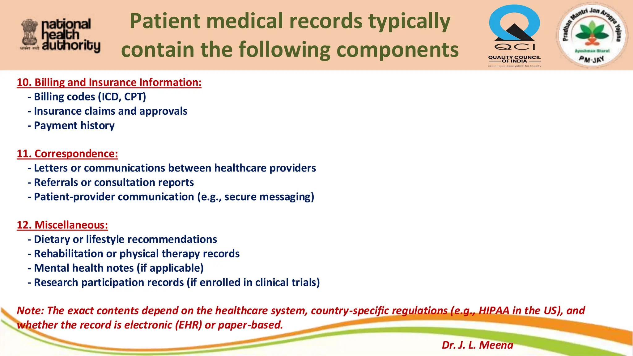Patient medical records typically
contain the following components
10. Billing and Insurance Information:
- Billing codes (ICD, CPT)
- Insurance claims and approvals
- Payment history
11. Correspondence:
- Letters or communications between healthcare providers
- Referrals or consultation reports
- Patient-provider communication (e.g., secure messaging)
12. Miscellaneous:
- Dietary or lifestyle recommendations
- Rehabilitation or physical therapy records
- Mental health notes (if applicable)
- Research participation records (if enrolled in clinical trials)
Note: The exact contents depend on the healthcare system, country-specific regulations (e.g., HIPAA in the US), and
whether the record is electronic (EHR) or paper-based.
Dr. J. L. Meena
 