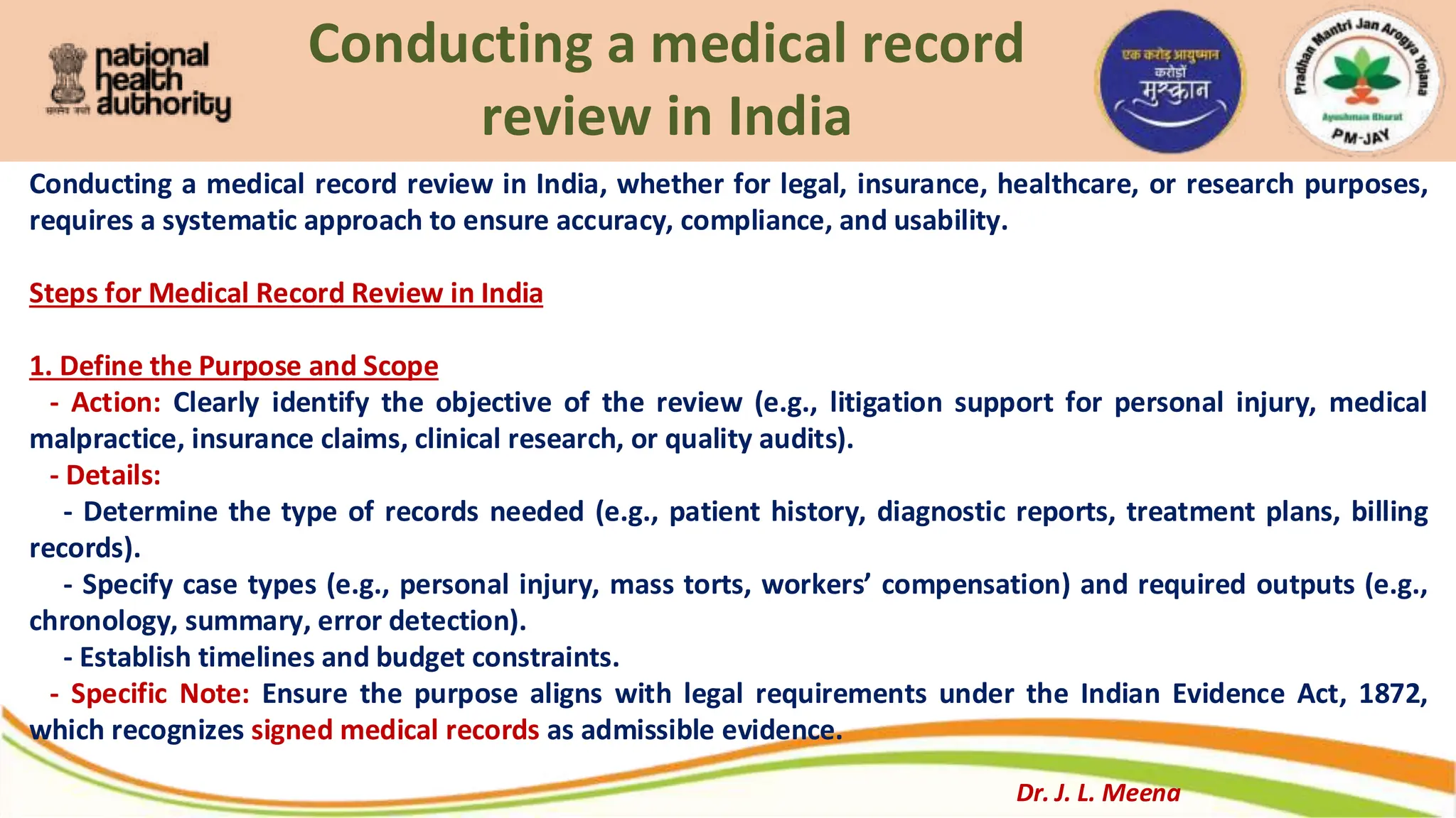 Conducting a medical record
review in India
Conducting a medical record review in India, whether for legal, insurance, healthcare, or research purposes,
requires a systematic approach to ensure accuracy, compliance, and usability.
Steps for Medical Record Review in India
1. Define the Purpose and Scope
- Action: Clearly identify the objective of the review (e.g., litigation support for personal injury, medical
malpractice, insurance claims, clinical research, or quality audits).
- Details:
- Determine the type of records needed (e.g., patient history, diagnostic reports, treatment plans, billing
records).
- Specify case types (e.g., personal injury, mass torts, workers’ compensation) and required outputs (e.g.,
chronology, summary, error detection).
- Establish timelines and budget constraints.
- Specific Note: Ensure the purpose aligns with legal requirements under the Indian Evidence Act, 1872,
which recognizes signed medical records as admissible evidence.
Dr. J. L. Meena
 