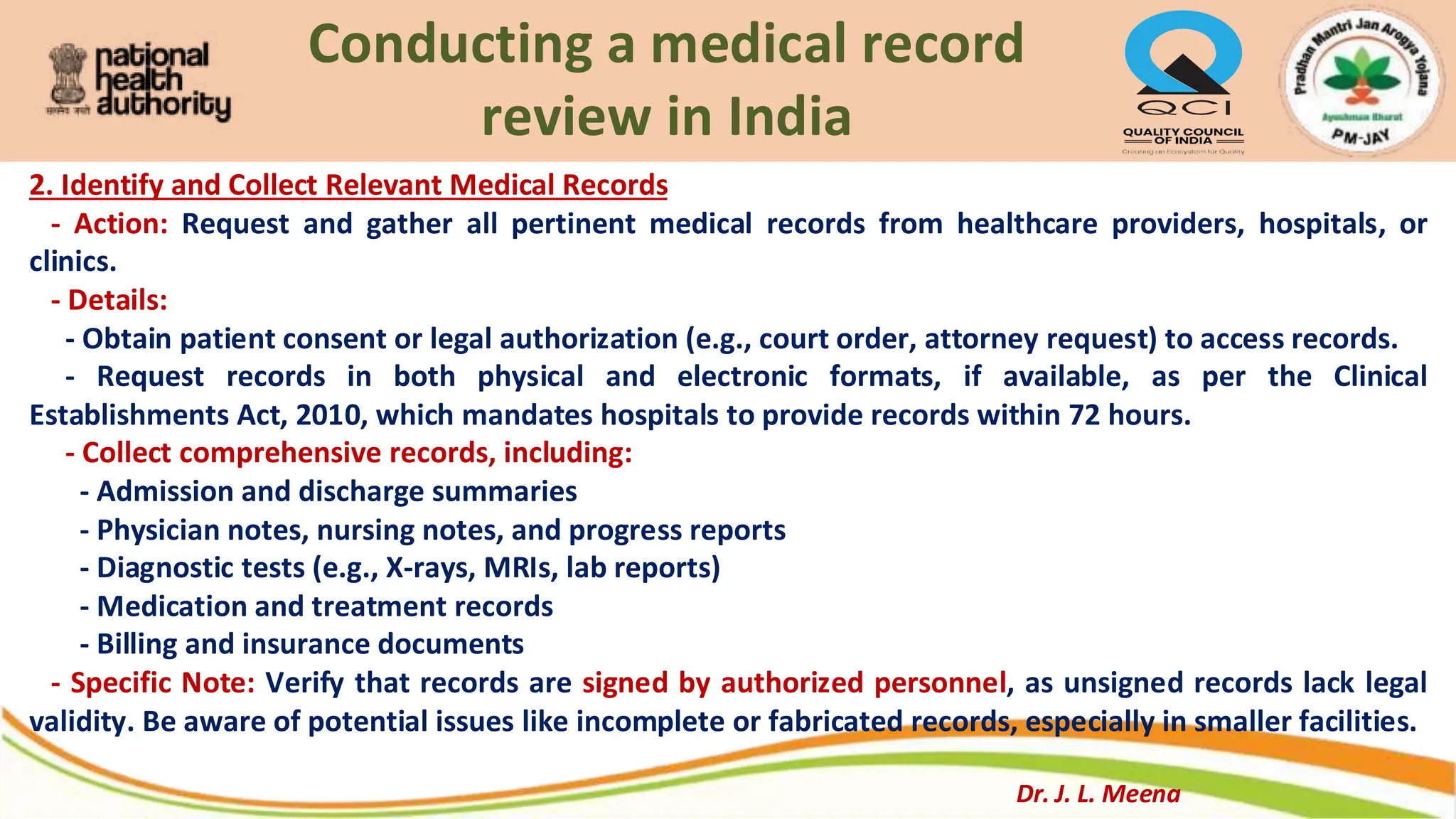 Conducting a medical record
review in India
2. Identify and Collect Relevant Medical Records
- Action: Request and gather all pertinent medical records from healthcare providers, hospitals, or
clinics.
- Details:
- Obtain patient consent or legal authorization (e.g., court order, attorney request) to access records.
- Request records in both physical and electronic formats, if available, as per the Clinical
Establishments Act, 2010, which mandates hospitals to provide records within 72 hours.
- Collect comprehensive records, including:
- Admission and discharge summaries
- Physician notes, nursing notes, and progress reports
- Diagnostic tests (e.g., X-rays, MRIs, lab reports)
- Medication and treatment records
- Billing and insurance documents
- Specific Note: Verify that records are signed by authorized personnel, as unsigned records lack legal
validity. Be aware of potential issues like incomplete or fabricated records, especially in smaller facilities.
Dr. J. L. Meena
 