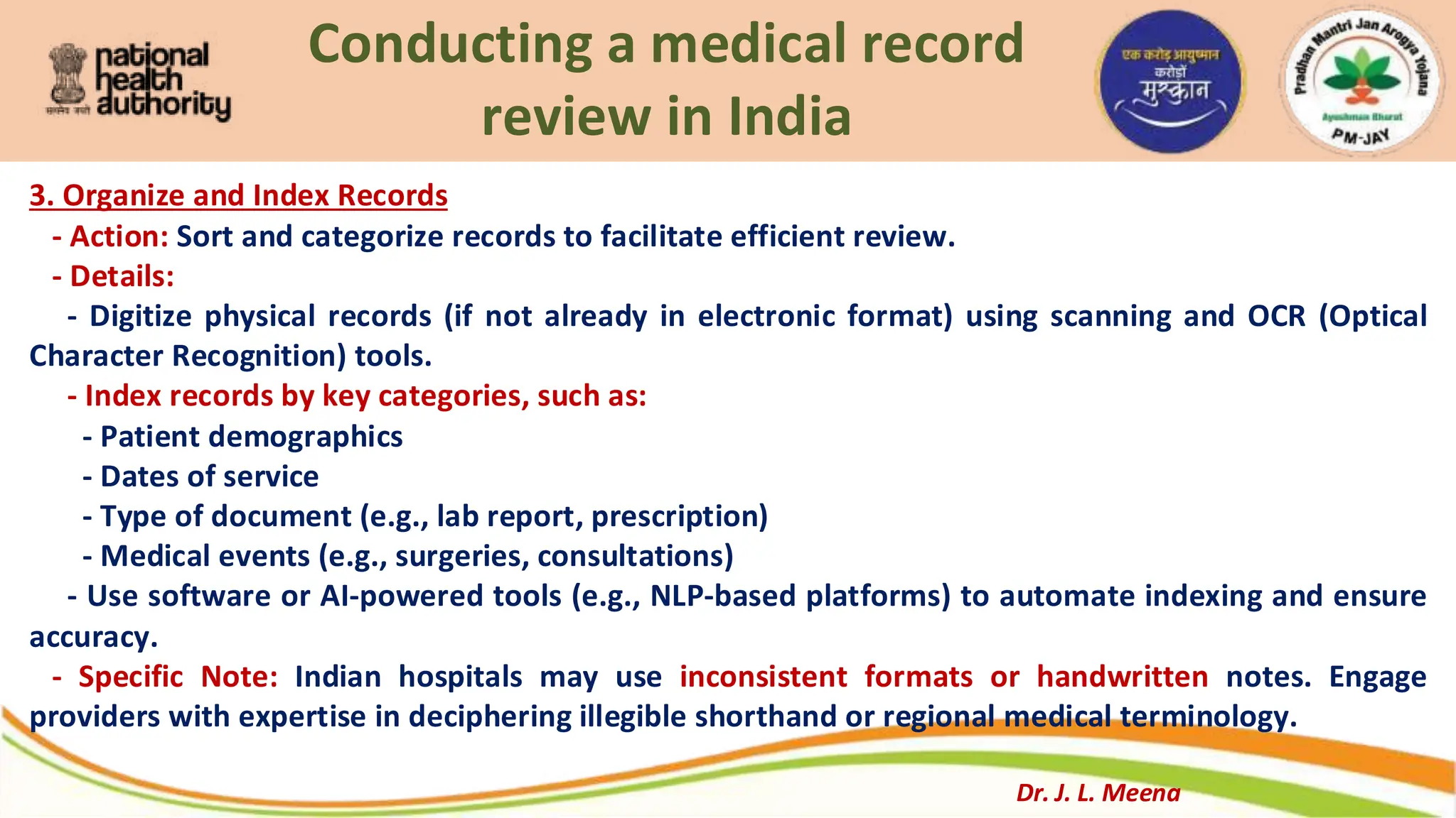 Conducting a medical record
review in India
3. Organize and Index Records
- Action: Sort and categorize records to facilitate efficient review.
- Details:
- Digitize physical records (if not already in electronic format) using scanning and OCR (Optical
Character Recognition) tools.
- Index records by key categories, such as:
- Patient demographics
- Dates of service
- Type of document (e.g., lab report, prescription)
- Medical events (e.g., surgeries, consultations)
- Use software or AI-powered tools (e.g., NLP-based platforms) to automate indexing and ensure
accuracy.
- Specific Note: Indian hospitals may use inconsistent formats or handwritten notes. Engage
providers with expertise in deciphering illegible shorthand or regional medical terminology.
Dr. J. L. Meena
 