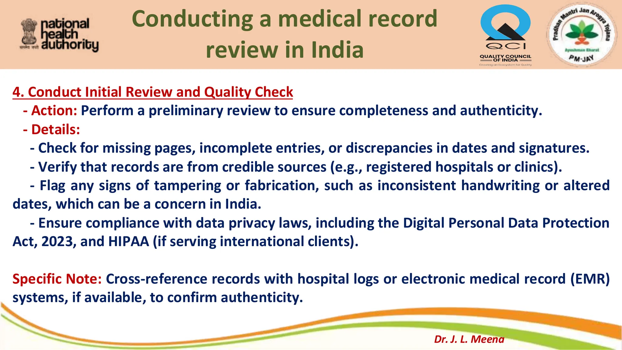 Conducting a medical record
review in India
4. Conduct Initial Review and Quality Check
- Action: Perform a preliminary review to ensure completeness and authenticity.
- Details:
- Check for missing pages, incomplete entries, or discrepancies in dates and signatures.
- Verify that records are from credible sources (e.g., registered hospitals or clinics).
- Flag any signs of tampering or fabrication, such as inconsistent handwriting or altered
dates, which can be a concern in India.
- Ensure compliance with data privacy laws, including the Digital Personal Data Protection
Act, 2023, and HIPAA (if serving international clients).
Specific Note: Cross-reference records with hospital logs or electronic medical record (EMR)
systems, if available, to confirm authenticity.
Dr. J. L. Meena
 