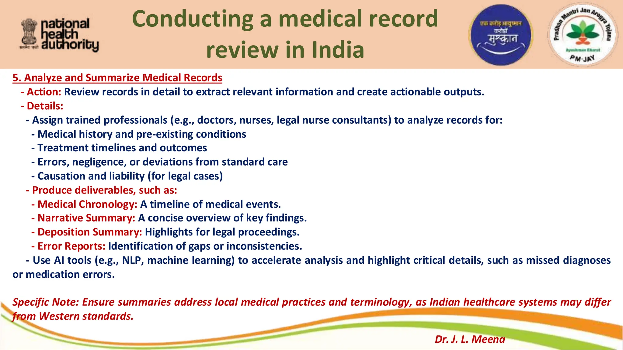 Conducting a medical record
review in India
5. Analyze and Summarize Medical Records
- Action: Review records in detail to extract relevant information and create actionable outputs.
- Details:
- Assign trained professionals (e.g., doctors, nurses, legal nurse consultants) to analyze records for:
- Medical history and pre-existing conditions
- Treatment timelines and outcomes
- Errors, negligence, or deviations from standard care
- Causation and liability (for legal cases)
- Produce deliverables, such as:
- Medical Chronology: A timeline of medical events.
- Narrative Summary: A concise overview of key findings.
- Deposition Summary: Highlights for legal proceedings.
- Error Reports: Identification of gaps or inconsistencies.
- Use AI tools (e.g., NLP, machine learning) to accelerate analysis and highlight critical details, such as missed diagnoses
or medication errors.
Specific Note: Ensure summaries address local medical practices and terminology, as Indian healthcare systems may differ
from Western standards.
Dr. J. L. Meena
 