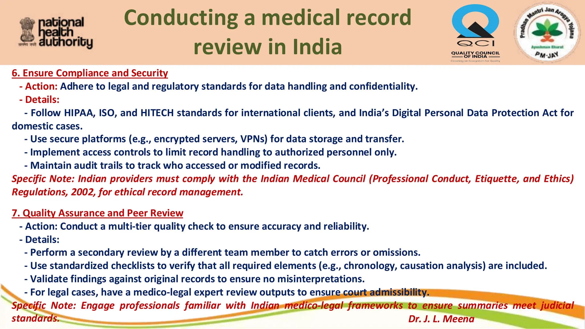 Conducting a medical record
review in India
6. Ensure Compliance and Security
- Action: Adhere to legal and regulatory standards for data handling and confidentiality.
- Details:
- Follow HIPAA, ISO, and HITECH standards for international clients, and India’s Digital Personal Data Protection Act for
domestic cases.
- Use secure platforms (e.g., encrypted servers, VPNs) for data storage and transfer.
- Implement access controls to limit record handling to authorized personnel only.
- Maintain audit trails to track who accessed or modified records.
Specific Note: Indian providers must comply with the Indian Medical Council (Professional Conduct, Etiquette, and Ethics)
Regulations, 2002, for ethical record management.
7. Quality Assurance and Peer Review
- Action: Conduct a multi-tier quality check to ensure accuracy and reliability.
- Details:
- Perform a secondary review by a different team member to catch errors or omissions.
- Use standardized checklists to verify that all required elements (e.g., chronology, causation analysis) are included.
- Validate findings against original records to ensure no misinterpretations.
- For legal cases, have a medico-legal expert review outputs to ensure court admissibility.
Specific Note: Engage professionals familiar with Indian medico-legal frameworks to ensure summaries meet judicial
standards. Dr. J. L. Meena
 
