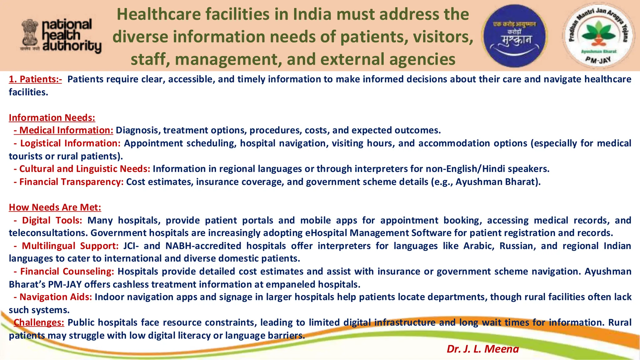 Healthcare facilities in India must address the
diverse information needs of patients, visitors,
staff, management, and external agencies
1. Patients:- Patients require clear, accessible, and timely information to make informed decisions about their care and navigate healthcare
facilities.
Information Needs:
- Medical Information: Diagnosis, treatment options, procedures, costs, and expected outcomes.
- Logistical Information: Appointment scheduling, hospital navigation, visiting hours, and accommodation options (especially for medical
tourists or rural patients).
- Cultural and Linguistic Needs: Information in regional languages or through interpreters for non-English/Hindi speakers.
- Financial Transparency: Cost estimates, insurance coverage, and government scheme details (e.g., Ayushman Bharat).
How Needs Are Met:
- Digital Tools: Many hospitals, provide patient portals and mobile apps for appointment booking, accessing medical records, and
teleconsultations. Government hospitals are increasingly adopting eHospital Management Software for patient registration and records.
- Multilingual Support: JCI- and NABH-accredited hospitals offer interpreters for languages like Arabic, Russian, and regional Indian
languages to cater to international and diverse domestic patients.
- Financial Counseling: Hospitals provide detailed cost estimates and assist with insurance or government scheme navigation. Ayushman
Bharat’s PM-JAY offers cashless treatment information at empaneled hospitals.
- Navigation Aids: Indoor navigation apps and signage in larger hospitals help patients locate departments, though rural facilities often lack
such systems.
Challenges: Public hospitals face resource constraints, leading to limited digital infrastructure and long wait times for information. Rural
patients may struggle with low digital literacy or language barriers.
Dr. J. L. Meena
 
