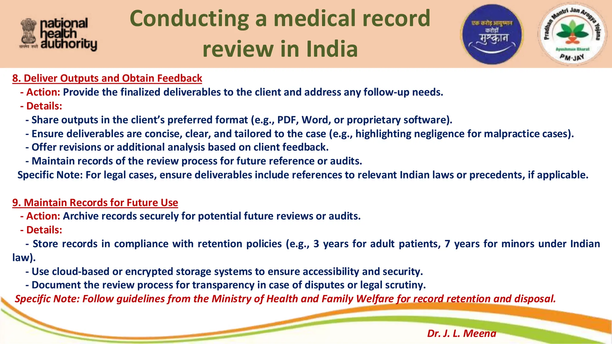 Conducting a medical record
review in India
8. Deliver Outputs and Obtain Feedback
- Action: Provide the finalized deliverables to the client and address any follow-up needs.
- Details:
- Share outputs in the client’s preferred format (e.g., PDF, Word, or proprietary software).
- Ensure deliverables are concise, clear, and tailored to the case (e.g., highlighting negligence for malpractice cases).
- Offer revisions or additional analysis based on client feedback.
- Maintain records of the review process for future reference or audits.
Specific Note: For legal cases, ensure deliverables include references to relevant Indian laws or precedents, if applicable.
9. Maintain Records for Future Use
- Action: Archive records securely for potential future reviews or audits.
- Details:
- Store records in compliance with retention policies (e.g., 3 years for adult patients, 7 years for minors under Indian
law).
- Use cloud-based or encrypted storage systems to ensure accessibility and security.
- Document the review process for transparency in case of disputes or legal scrutiny.
Specific Note: Follow guidelines from the Ministry of Health and Family Welfare for record retention and disposal.
Dr. J. L. Meena
 