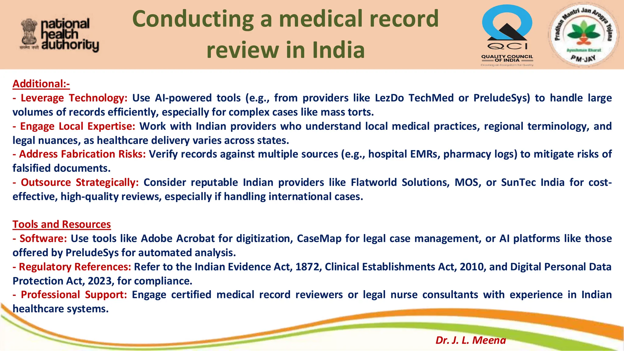 Conducting a medical record
review in India
Additional:-
- Leverage Technology: Use AI-powered tools (e.g., from providers like LezDo TechMed or PreludeSys) to handle large
volumes of records efficiently, especially for complex cases like mass torts.
- Engage Local Expertise: Work with Indian providers who understand local medical practices, regional terminology, and
legal nuances, as healthcare delivery varies across states.
- Address Fabrication Risks: Verify records against multiple sources (e.g., hospital EMRs, pharmacy logs) to mitigate risks of
falsified documents.
- Outsource Strategically: Consider reputable Indian providers like Flatworld Solutions, MOS, or SunTec India for cost-
effective, high-quality reviews, especially if handling international cases.
Tools and Resources
- Software: Use tools like Adobe Acrobat for digitization, CaseMap for legal case management, or AI platforms like those
offered by PreludeSys for automated analysis.
- Regulatory References: Refer to the Indian Evidence Act, 1872, Clinical Establishments Act, 2010, and Digital Personal Data
Protection Act, 2023, for compliance.
- Professional Support: Engage certified medical record reviewers or legal nurse consultants with experience in Indian
healthcare systems.
Dr. J. L. Meena
 