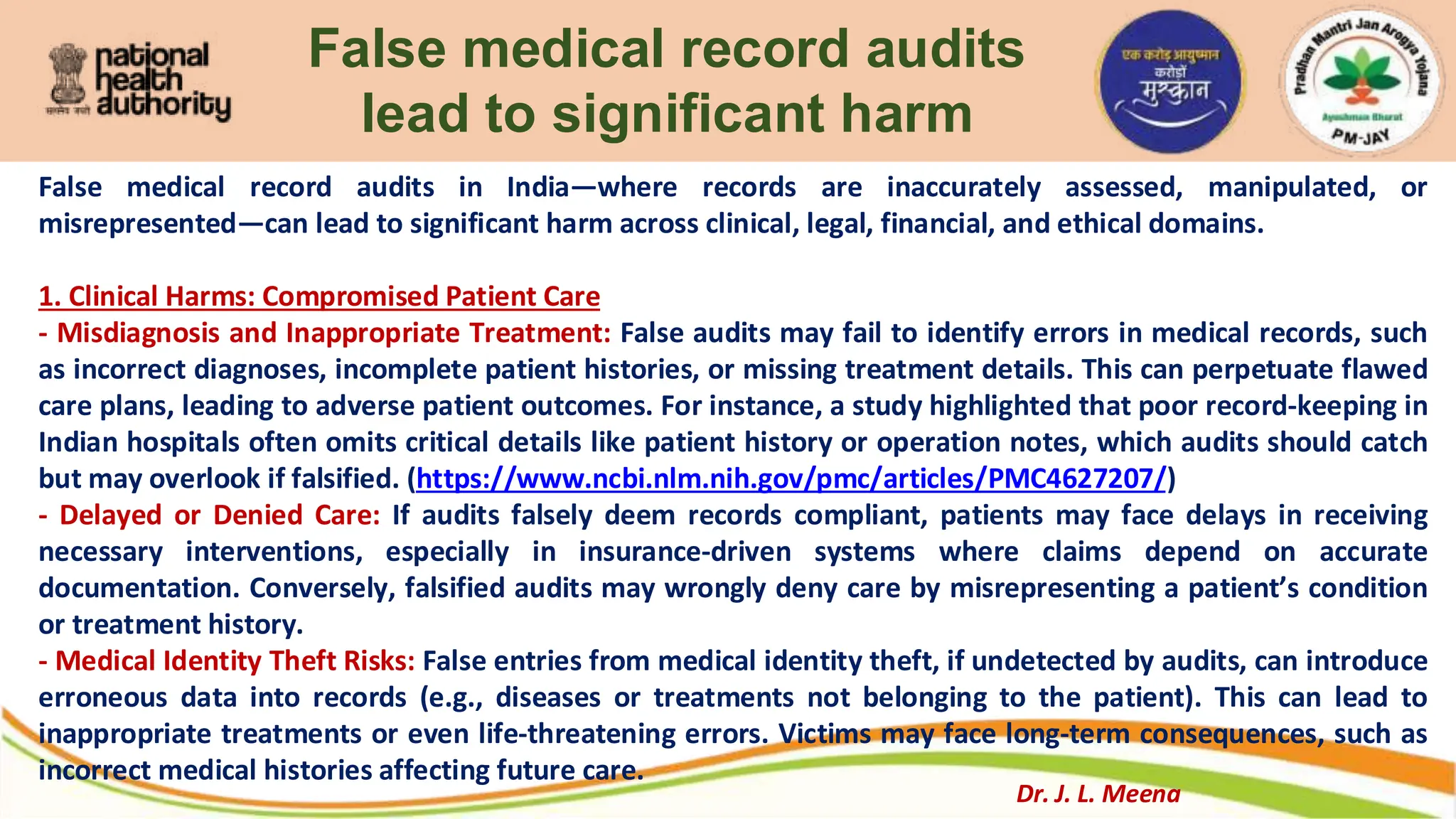 False medical record audits
lead to significant harm
False medical record audits in India—where records are inaccurately assessed, manipulated, or
misrepresented—can lead to significant harm across clinical, legal, financial, and ethical domains.
1. Clinical Harms: Compromised Patient Care
- Misdiagnosis and Inappropriate Treatment: False audits may fail to identify errors in medical records, such
as incorrect diagnoses, incomplete patient histories, or missing treatment details. This can perpetuate flawed
care plans, leading to adverse patient outcomes. For instance, a study highlighted that poor record-keeping in
Indian hospitals often omits critical details like patient history or operation notes, which audits should catch
but may overlook if falsified. (https://www.ncbi.nlm.nih.gov/pmc/articles/PMC4627207/)
- Delayed or Denied Care: If audits falsely deem records compliant, patients may face delays in receiving
necessary interventions, especially in insurance-driven systems where claims depend on accurate
documentation. Conversely, falsified audits may wrongly deny care by misrepresenting a patient’s condition
or treatment history.
- Medical Identity Theft Risks: False entries from medical identity theft, if undetected by audits, can introduce
erroneous data into records (e.g., diseases or treatments not belonging to the patient). This can lead to
inappropriate treatments or even life-threatening errors. Victims may face long-term consequences, such as
incorrect medical histories affecting future care.
Dr. J. L. Meena
 