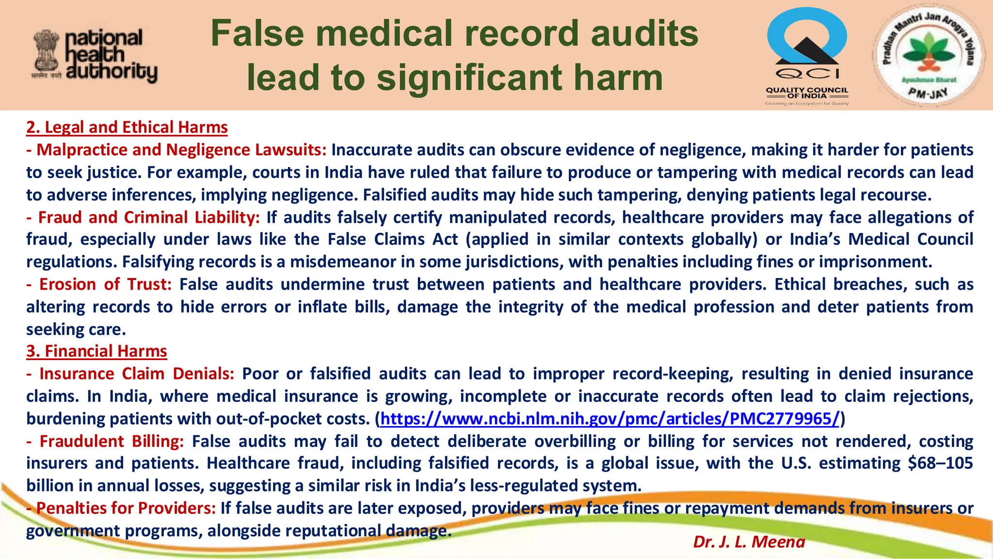 False medical record audits
lead to significant harm
2. Legal and Ethical Harms
- Malpractice and Negligence Lawsuits: Inaccurate audits can obscure evidence of negligence, making it harder for patients
to seek justice. For example, courts in India have ruled that failure to produce or tampering with medical records can lead
to adverse inferences, implying negligence. Falsified audits may hide such tampering, denying patients legal recourse.
- Fraud and Criminal Liability: If audits falsely certify manipulated records, healthcare providers may face allegations of
fraud, especially under laws like the False Claims Act (applied in similar contexts globally) or India’s Medical Council
regulations. Falsifying records is a misdemeanor in some jurisdictions, with penalties including fines or imprisonment.
- Erosion of Trust: False audits undermine trust between patients and healthcare providers. Ethical breaches, such as
altering records to hide errors or inflate bills, damage the integrity of the medical profession and deter patients from
seeking care.
3. Financial Harms
- Insurance Claim Denials: Poor or falsified audits can lead to improper record-keeping, resulting in denied insurance
claims. In India, where medical insurance is growing, incomplete or inaccurate records often lead to claim rejections,
burdening patients with out-of-pocket costs. (https://www.ncbi.nlm.nih.gov/pmc/articles/PMC2779965/)
- Fraudulent Billing: False audits may fail to detect deliberate overbilling or billing for services not rendered, costing
insurers and patients. Healthcare fraud, including falsified records, is a global issue, with the U.S. estimating $68–105
billion in annual losses, suggesting a similar risk in India’s less-regulated system.
- Penalties for Providers: If false audits are later exposed, providers may face fines or repayment demands from insurers or
government programs, alongside reputational damage.
Dr. J. L. Meena
 