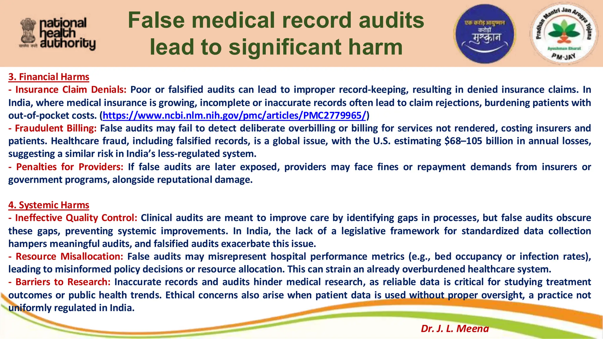 False medical record audits
lead to significant harm
3. Financial Harms
- Insurance Claim Denials: Poor or falsified audits can lead to improper record-keeping, resulting in denied insurance claims. In
India, where medical insurance is growing, incomplete or inaccurate records often lead to claim rejections, burdening patients with
out-of-pocket costs. (https://www.ncbi.nlm.nih.gov/pmc/articles/PMC2779965/)
- Fraudulent Billing: False audits may fail to detect deliberate overbilling or billing for services not rendered, costing insurers and
patients. Healthcare fraud, including falsified records, is a global issue, with the U.S. estimating $68–105 billion in annual losses,
suggesting a similar risk in India’s less-regulated system.
- Penalties for Providers: If false audits are later exposed, providers may face fines or repayment demands from insurers or
government programs, alongside reputational damage.
4. Systemic Harms
- Ineffective Quality Control: Clinical audits are meant to improve care by identifying gaps in processes, but false audits obscure
these gaps, preventing systemic improvements. In India, the lack of a legislative framework for standardized data collection
hampers meaningful audits, and falsified audits exacerbate this issue.
- Resource Misallocation: False audits may misrepresent hospital performance metrics (e.g., bed occupancy or infection rates),
leading to misinformed policy decisions or resource allocation. This can strain an already overburdened healthcare system.
- Barriers to Research: Inaccurate records and audits hinder medical research, as reliable data is critical for studying treatment
outcomes or public health trends. Ethical concerns also arise when patient data is used without proper oversight, a practice not
uniformly regulated in India.
Dr. J. L. Meena
 
