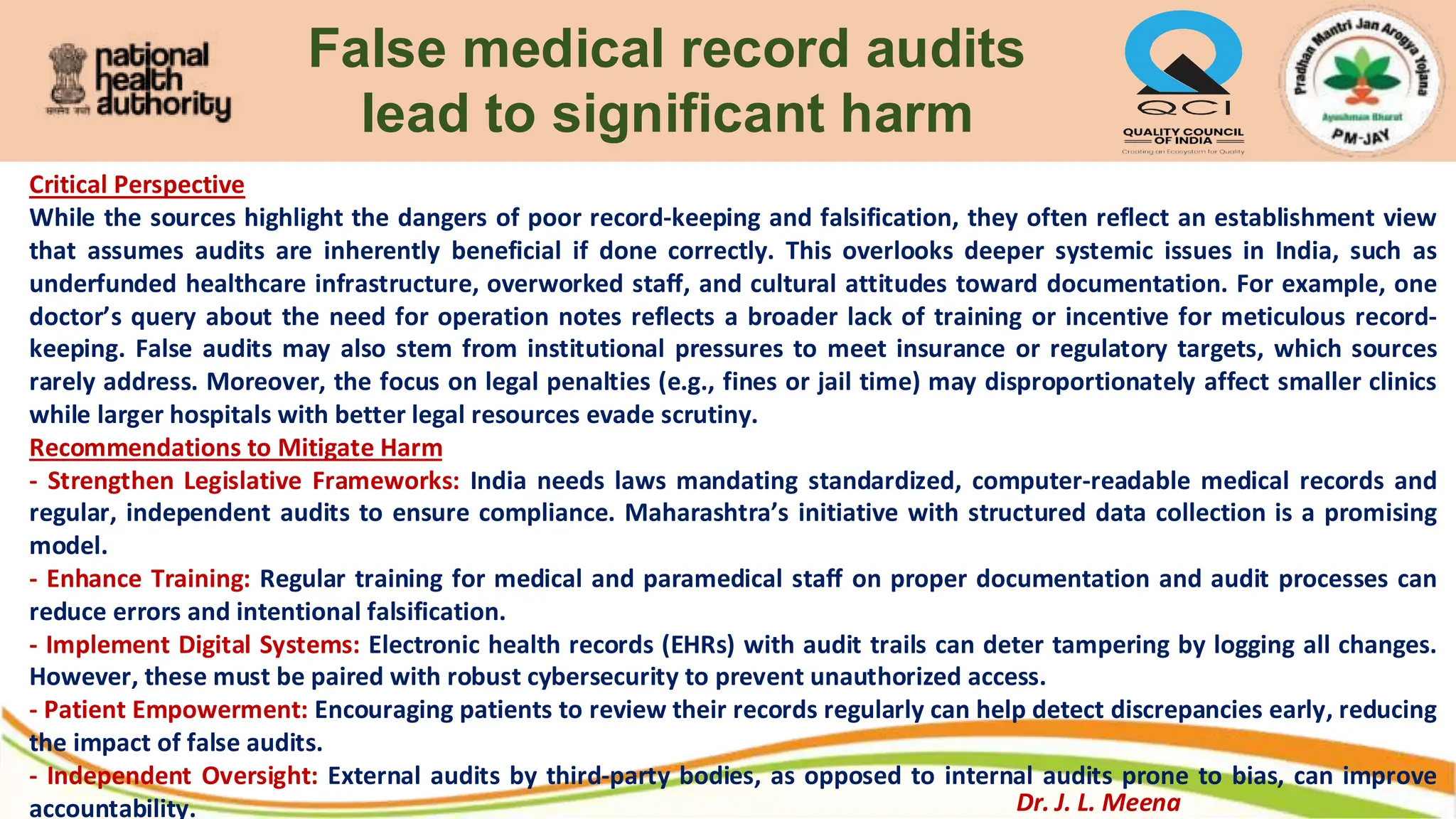 False medical record audits
lead to significant harm
Critical Perspective
While the sources highlight the dangers of poor record-keeping and falsification, they often reflect an establishment view
that assumes audits are inherently beneficial if done correctly. This overlooks deeper systemic issues in India, such as
underfunded healthcare infrastructure, overworked staff, and cultural attitudes toward documentation. For example, one
doctor’s query about the need for operation notes reflects a broader lack of training or incentive for meticulous record-
keeping. False audits may also stem from institutional pressures to meet insurance or regulatory targets, which sources
rarely address. Moreover, the focus on legal penalties (e.g., fines or jail time) may disproportionately affect smaller clinics
while larger hospitals with better legal resources evade scrutiny.
Recommendations to Mitigate Harm
- Strengthen Legislative Frameworks: India needs laws mandating standardized, computer-readable medical records and
regular, independent audits to ensure compliance. Maharashtra’s initiative with structured data collection is a promising
model.
- Enhance Training: Regular training for medical and paramedical staff on proper documentation and audit processes can
reduce errors and intentional falsification.
- Implement Digital Systems: Electronic health records (EHRs) with audit trails can deter tampering by logging all changes.
However, these must be paired with robust cybersecurity to prevent unauthorized access.
- Patient Empowerment: Encouraging patients to review their records regularly can help detect discrepancies early, reducing
the impact of false audits.
- Independent Oversight: External audits by third-party bodies, as opposed to internal audits prone to bias, can improve
accountability. Dr. J. L. Meena
 