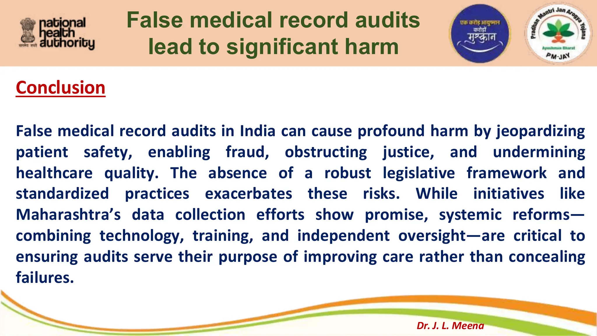 False medical record audits
lead to significant harm
Conclusion
False medical record audits in India can cause profound harm by jeopardizing
patient safety, enabling fraud, obstructing justice, and undermining
healthcare quality. The absence of a robust legislative framework and
standardized practices exacerbates these risks. While initiatives like
Maharashtra’s data collection efforts show promise, systemic reforms—
combining technology, training, and independent oversight—are critical to
ensuring audits serve their purpose of improving care rather than concealing
failures.
Dr. J. L. Meena
 