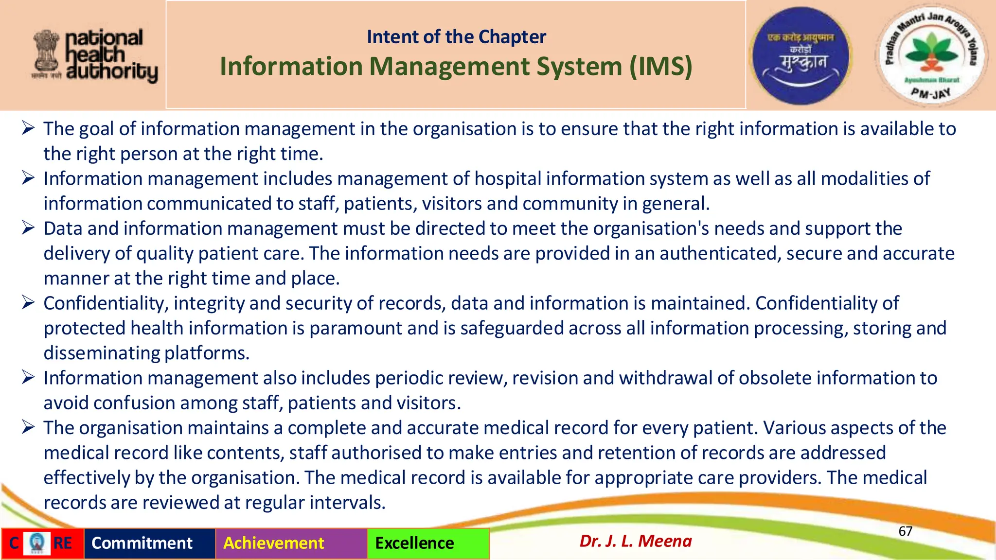 Intent of the Chapter
Information Management System (IMS)
➢ The goal of information management in the organisation is to ensure that the right information is available to
the right person at the right time.
➢ Information management includes management of hospital information system as well as all modalities of
information communicated to staff, patients, visitors and community in general.
➢ Data and information management must be directed to meet the organisation's needs and support the
delivery of quality patient care. The information needs are provided in an authenticated, secure and accurate
manner at the right time and place.
➢ Confidentiality, integrity and security of records, data and information is maintained. Confidentiality of
protected health information is paramount and is safeguarded across all information processing, storing and
disseminating platforms.
➢ Information management also includes periodic review, revision and withdrawal of obsolete information to
avoid confusion among staff, patients and visitors.
➢ The organisation maintains a complete and accurate medical record for every patient. Various aspects of the
medical record like contents, staff authorised to make entries and retention of records are addressed
effectively by the organisation. The medical record is available for appropriate care providers. The medical
records are reviewed at regular intervals.
67
Dr. J. L. Meena
C RE Commitment Achievement Excellence
 