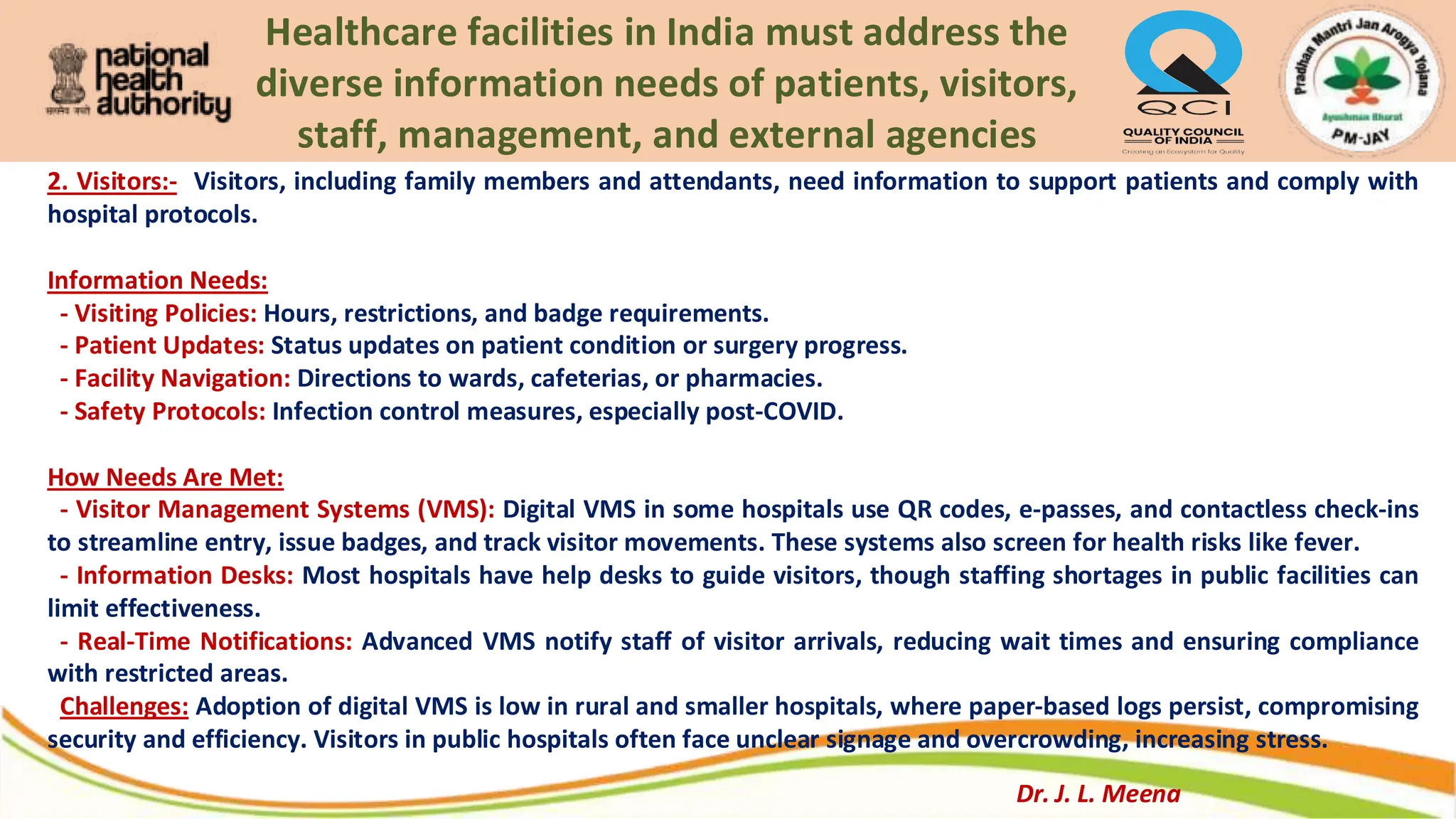Healthcare facilities in India must address the
diverse information needs of patients, visitors,
staff, management, and external agencies
2. Visitors:- Visitors, including family members and attendants, need information to support patients and comply with
hospital protocols.
Information Needs:
- Visiting Policies: Hours, restrictions, and badge requirements.
- Patient Updates: Status updates on patient condition or surgery progress.
- Facility Navigation: Directions to wards, cafeterias, or pharmacies.
- Safety Protocols: Infection control measures, especially post-COVID.
How Needs Are Met:
- Visitor Management Systems (VMS): Digital VMS in some hospitals use QR codes, e-passes, and contactless check-ins
to streamline entry, issue badges, and track visitor movements. These systems also screen for health risks like fever.
- Information Desks: Most hospitals have help desks to guide visitors, though staffing shortages in public facilities can
limit effectiveness.
- Real-Time Notifications: Advanced VMS notify staff of visitor arrivals, reducing wait times and ensuring compliance
with restricted areas.
Challenges: Adoption of digital VMS is low in rural and smaller hospitals, where paper-based logs persist, compromising
security and efficiency. Visitors in public hospitals often face unclear signage and overcrowding, increasing stress.
Dr. J. L. Meena
 