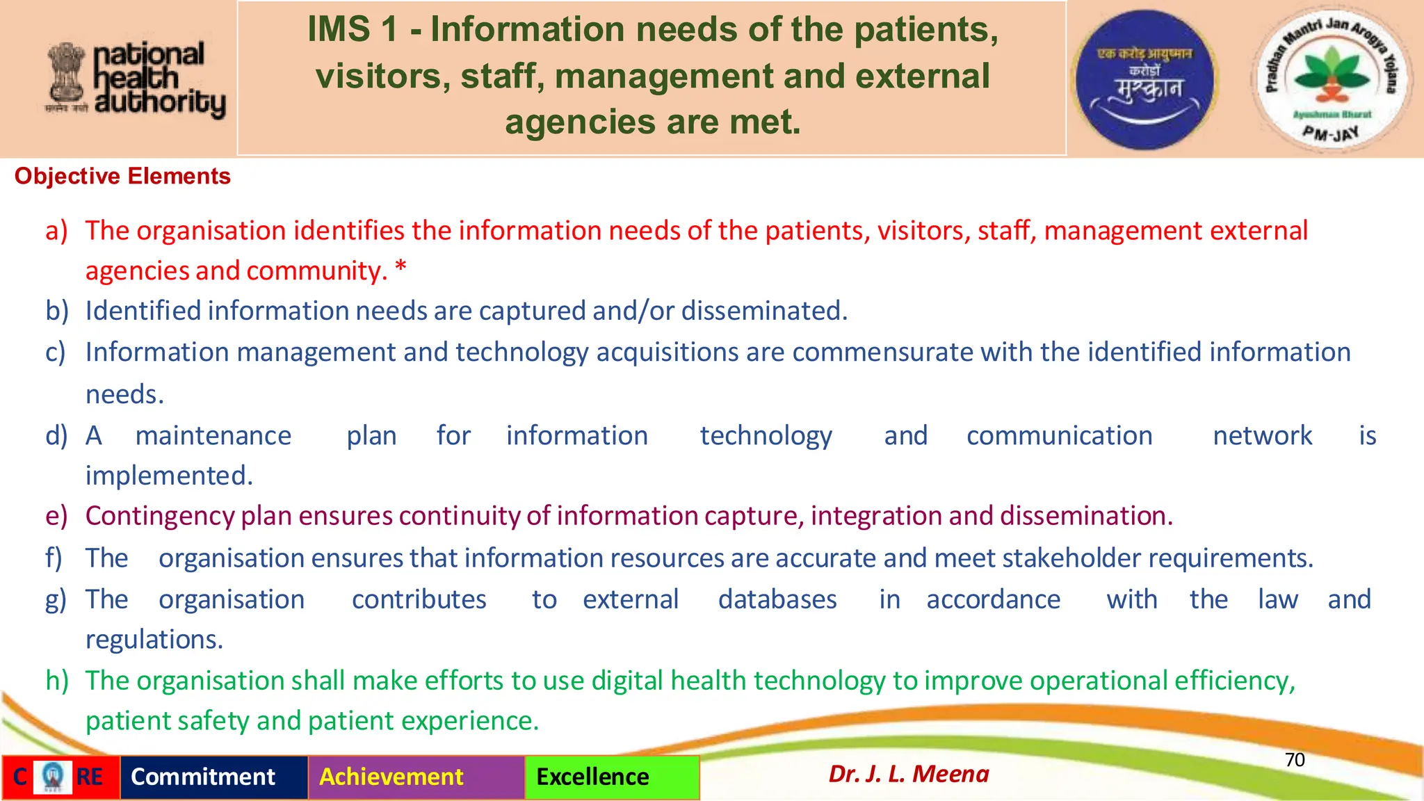 IMS 1 - Information needs of the patients,
visitors, staff, management and external
agencies are met.
Objective Elements
a) The organisation identifies the information needs of the patients, visitors, staff, management external
agencies and community. *
b) Identified information needs are captured and/or disseminated.
c) Information management and technology acquisitions are commensurate with the identified information
needs.
d) A maintenance plan for information technology and communication network is
implemented.
e) Contingency plan ensures continuity of information capture, integration and dissemination.
f) The organisation ensures that information resources are accurate and meet stakeholder requirements.
g) The organisation contributes to external databases in accordance with the law and
regulations.
h) The organisation shall make efforts to use digital health technology to improve operational efficiency,
patient safety and patient experience.
70
Dr. J. L. Meena
C RE Commitment Achievement Excellence
 