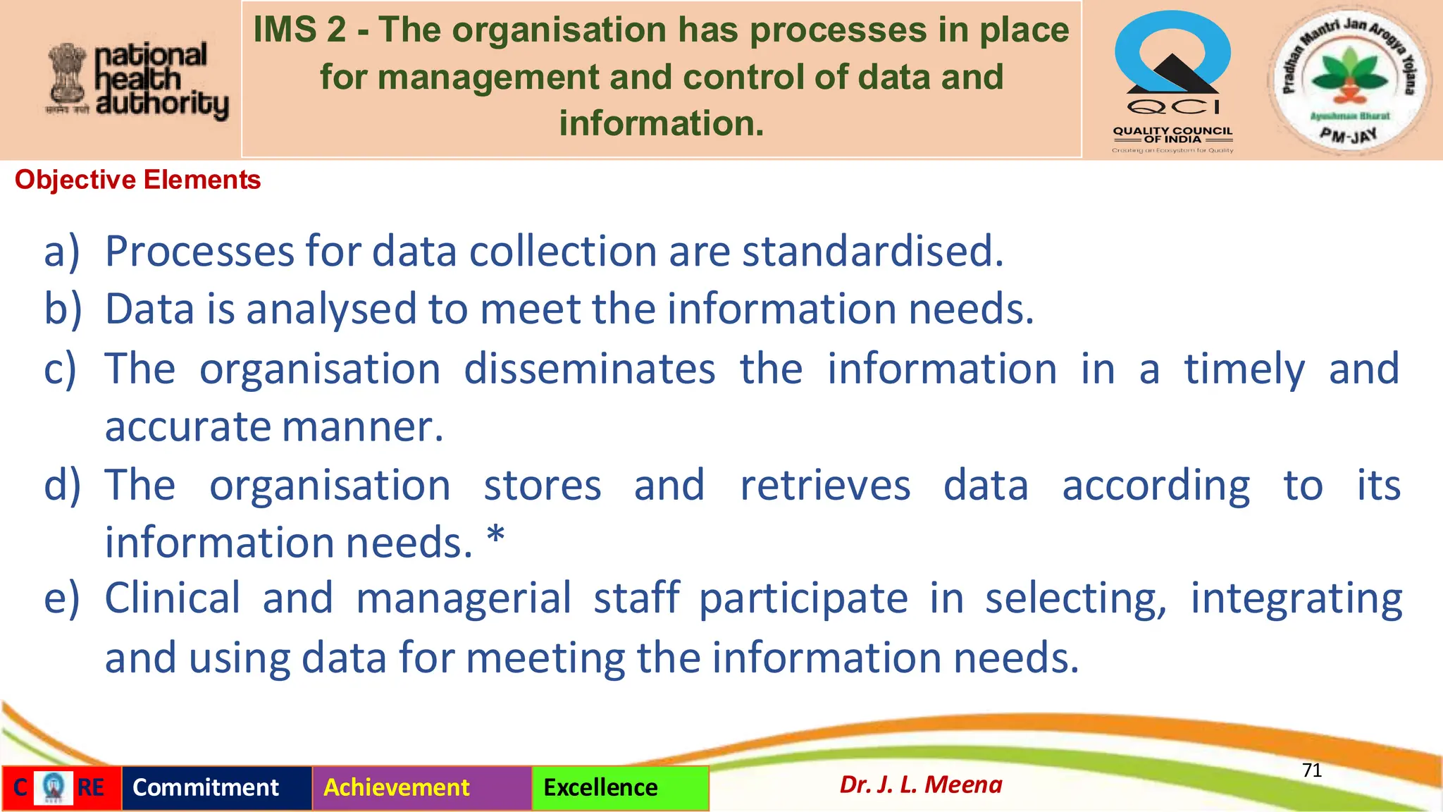 IMS 2 - The organisation has processes in place
for management and control of data and
information.
Objective Elements
71
Dr. J. L. Meena
C RE Commitment Achievement Excellence
a) Processes for data collection are standardised.
b) Data is analysed to meet the information needs.
c) The organisation disseminates the information in a timely and
accurate manner.
d) The organisation stores and retrieves data according to its
information needs. *
e) Clinical and managerial staff participate in selecting, integrating
and using data for meeting the information needs.
 
