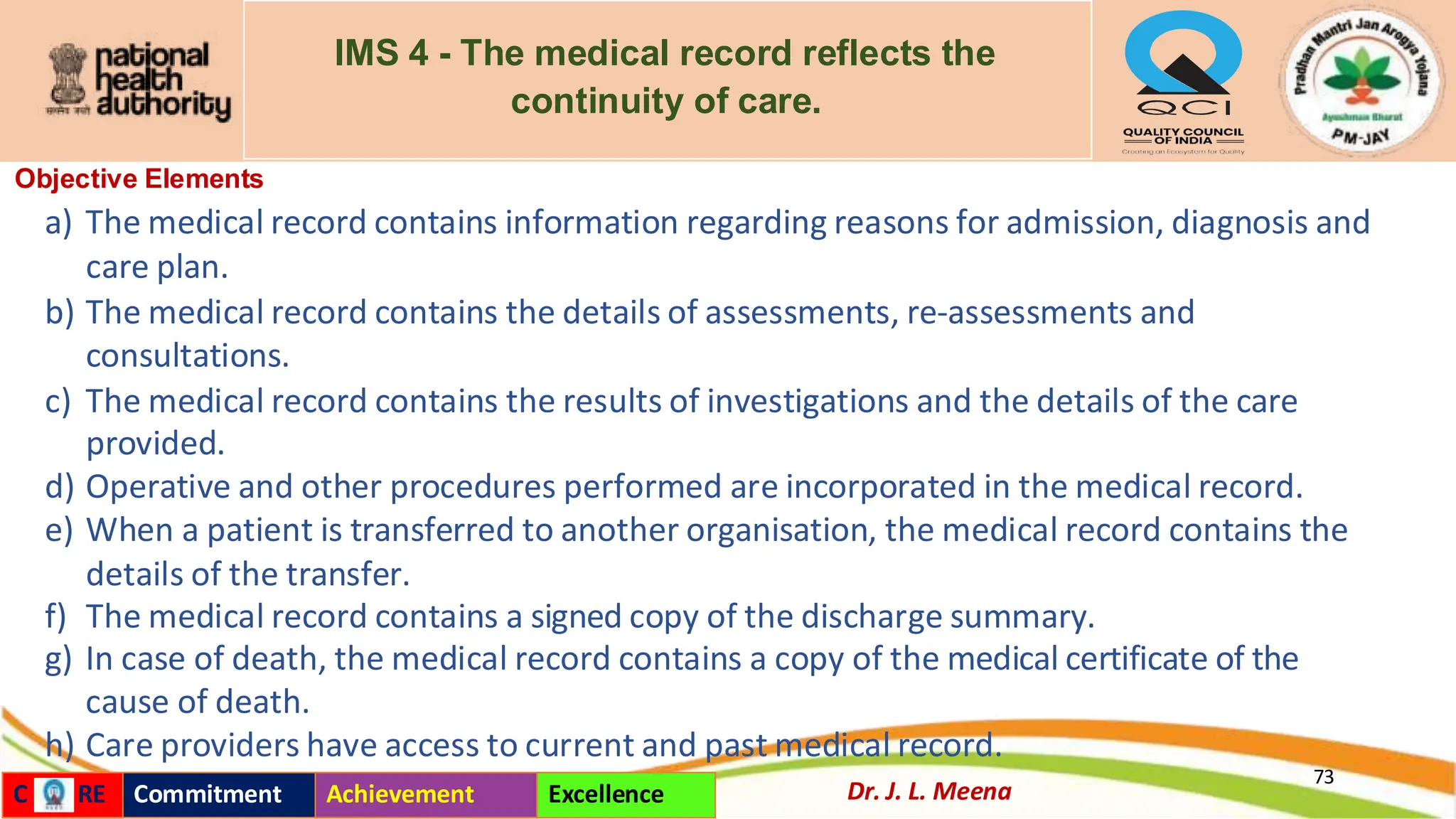 IMS 4 - The medical record reflects the
continuity of care.
Objective Elements
a) The medical record contains information regarding reasons for admission, diagnosis and
care plan.
b) The medical record contains the details of assessments, re-assessments and
consultations.
c) The medical record contains the results of investigations and the details of the care
provided.
d) Operative and other procedures performed are incorporated in the medical record.
e) When a patient is transferred to another organisation, the medical record contains the
details of the transfer.
f) The medical record contains a signed copy of the discharge summary.
g) In case of death, the medical record contains a copy of the medical certificate of the
cause of death.
h) Care providers have access to current and past medical record.
73
Dr. J. L. Meena
C RE Commitment Achievement Excellence
 