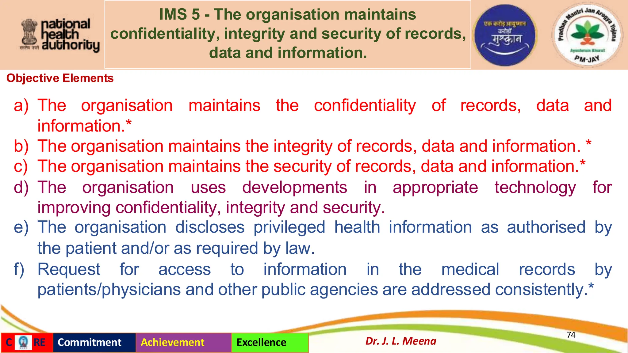 IMS 5 - The organisation maintains
confidentiality, integrity and security of records,
data and information.
Objective Elements
a) The organisation maintains the confidentiality of records, data and
information.*
b) The organisation maintains the integrity of records, data and information. *
c) The organisation maintains the security of records, data and information.*
d) The organisation uses developments in appropriate technology for
improving confidentiality, integrity and security.
e) The organisation discloses privileged health information as authorised by
the patient and/or as required by law.
f) Request for access to information in the medical records by
patients/physicians and other public agencies are addressed consistently.*
74
Dr. J. L. Meena
C RE Commitment Achievement Excellence
 