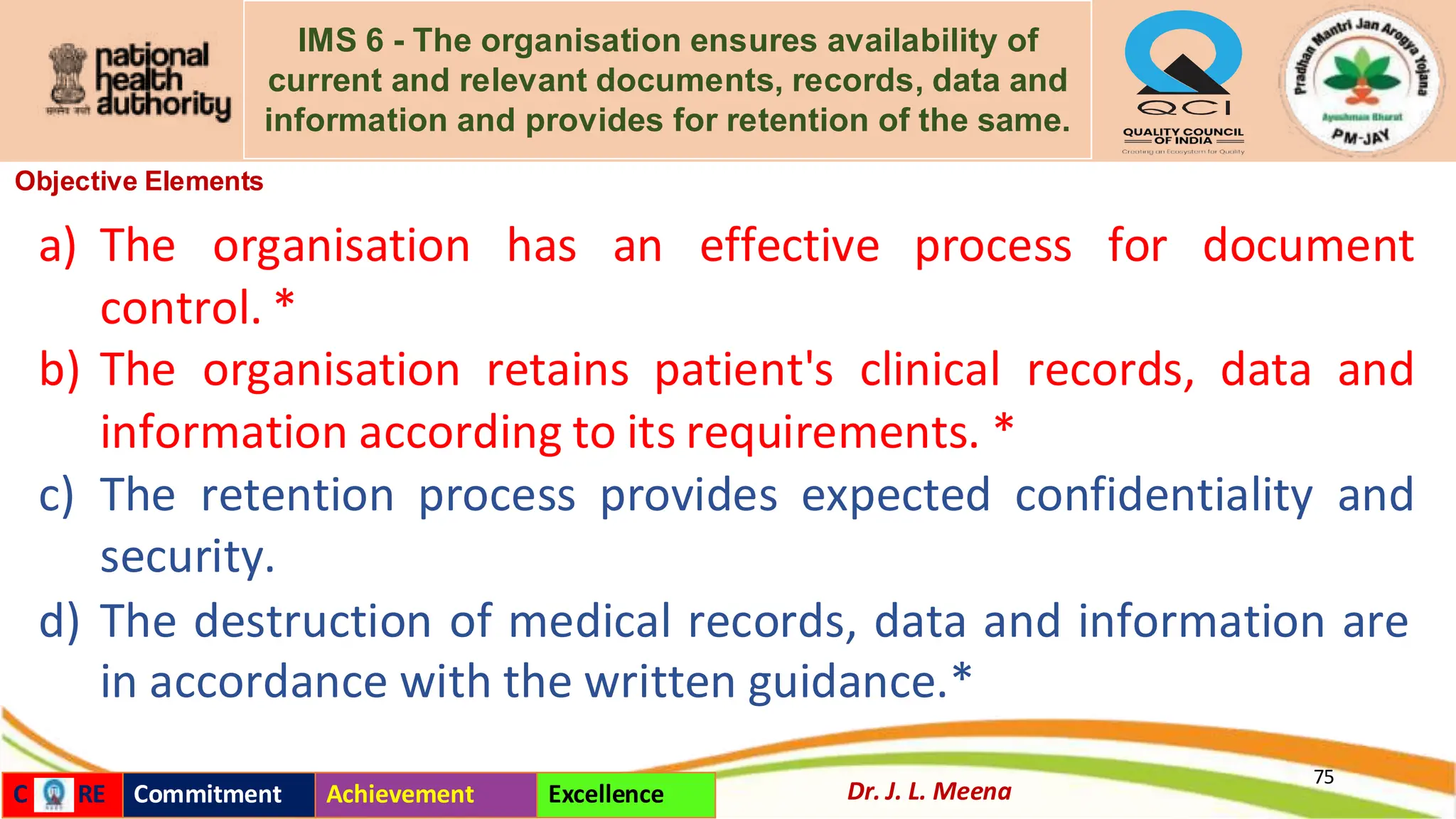 IMS 6 - The organisation ensures availability of
current and relevant documents, records, data and
information and provides for retention of the same.
Objective Elements
a) The organisation has an effective process for document
control. *
b) The organisation retains patient's clinical records, data and
information according to its requirements. *
c) The retention process provides expected confidentiality and
security.
d) The destruction of medical records, data and information are
in accordance with the written guidance.*
75
Dr. J. L. Meena
C RE Commitment Achievement Excellence
 